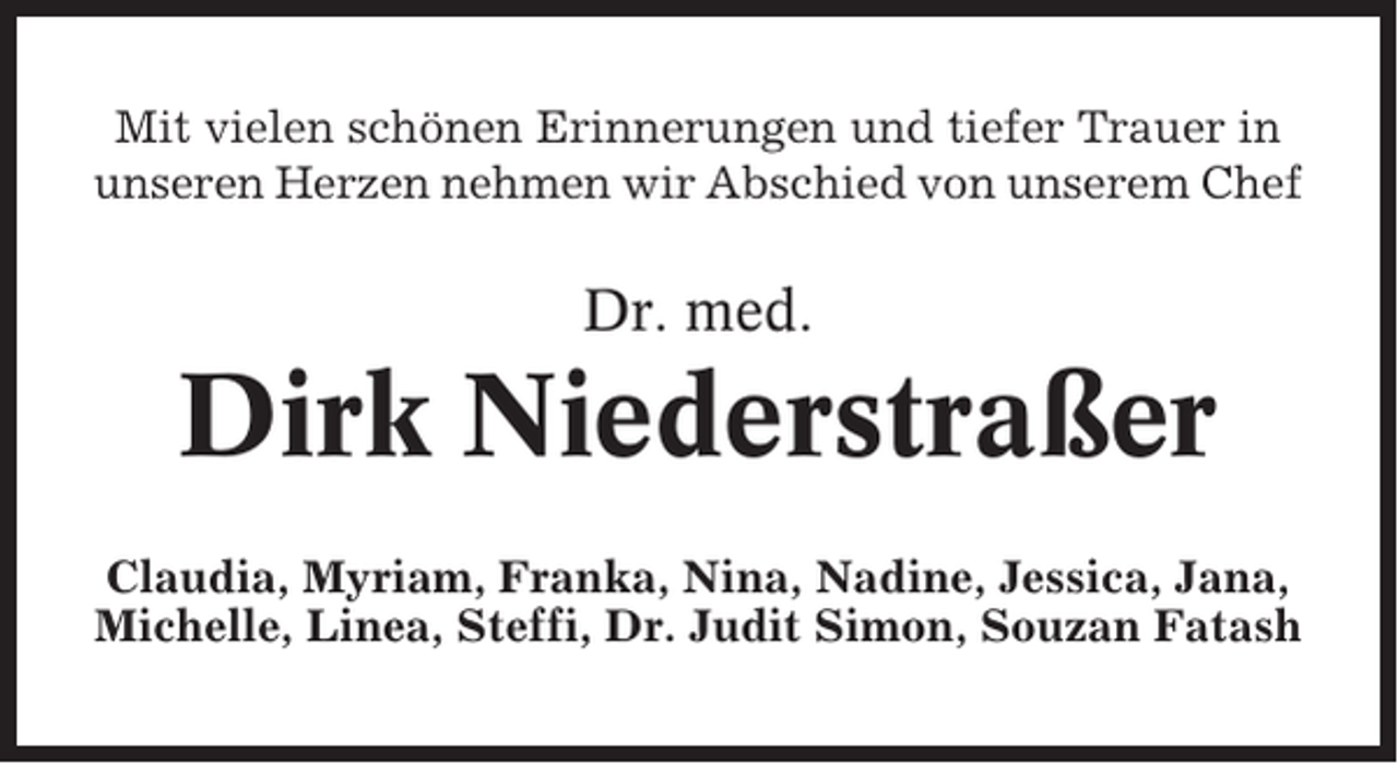 <p>Mit vielen schönen Erinnerungen und tiefer Trauer in<br />unseren Herzen nehmen wir Abschied von unserem Chef</p><p>Dr. med.</p><p>Dirk Niederstraßer<br />Claudia, Myriam, Franka, Nina, Nadine, Jessica, Jana,<br />Michelle, Linea, Steffi, Dr. Judit Simon, Souzan Fatash</p>