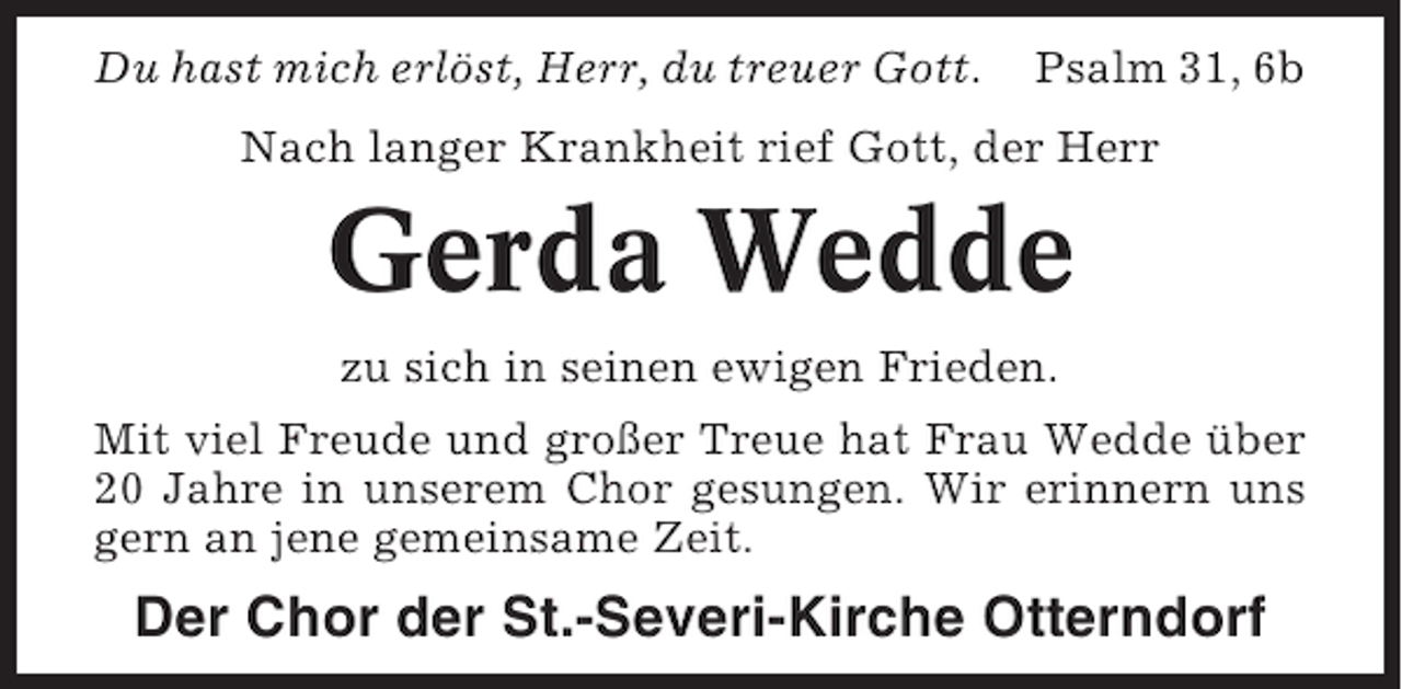 <p>Du hast mich erlöst, Herr, du treuer Gott.</p><p>Psalm 31, 6b</p><p>Nach langer Krankheit rief Gott, der Herr</p><p>Gerda Wedde<br />zu sich in seinen ewigen Frieden.<br />Mit viel Freude und großer Treue hat Frau Wedde über<br />20 Jahre in unserem Chor gesungen. Wir erinnern uns<br />gern an jene gemeinsame Zeit.</p><p>Der Chor der St.-Severi-Kirche Otterndorf</p>