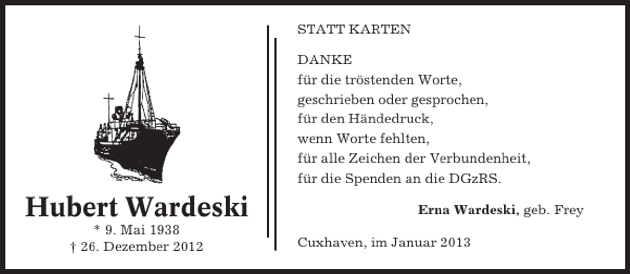 <p>STATT KARTEN<br />DANKE<br />für die tröstenden Worte,<br />geschrieben oder gesprochen,<br />für den Händedruck,<br />wenn Worte fehlten,<br />für alle Zeichen der Verbundenheit,<br />für die Spenden an die DGzRS.</p><p>Hubert Wardeski<br />* 9. Mai 1938<br />† 26. Dezember 2012</p><p>Erna Wardeski, geb. Frey<br />Cuxhaven, im Januar 2013</p>