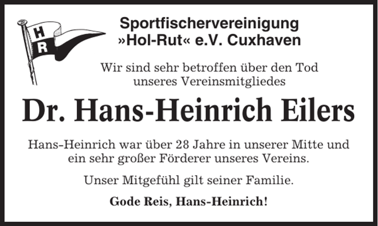 <p>Sportfischervereinigung<br />»Hol-Rut« e.V. Cuxhaven<br />Wir sind sehr betroffen über den Tod<br />unseres Vereinsmitgliedes</p><p>Dr. Hans-Heinrich Eilers<br />Hans-Heinrich war über 28 Jahre in unserer Mitte und<br />ein sehr großer Förderer unseres Vereins.<br />Unser Mitgefühl gilt seiner Familie.<br />Gode Reis, Hans-Heinrich!</p>