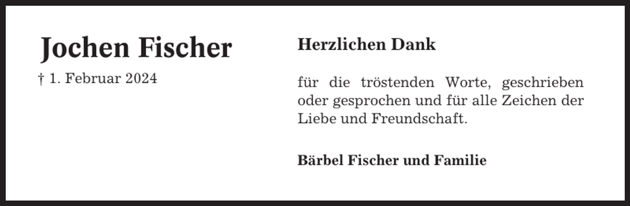 <p>Jochen Fischer</p><p>Herzlichen Dank</p><p>† 1. Februar 2024</p><p>für die tröstenden Worte, geschrieben<br />oder gesprochen und für alle Zeichen der<br />Liebe und Freundschaft.<br />Bärbel Fischer und Familie</p>