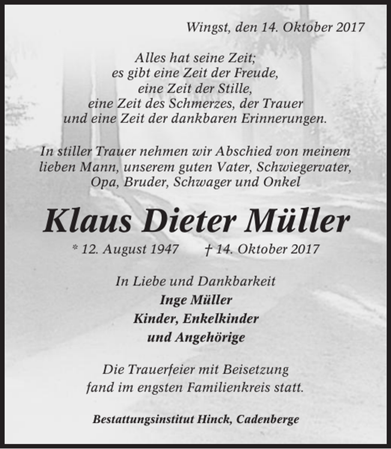 <p>Wingst, den 14. Oktober 2017<br />Alles hat seine Zeit;<br />es gibt eine Zeit der Freude,<br />eine Zeit der Stille,<br />eine Zeit des Schmerzes, der Trauer<br />und eine Zeit der dankbaren Erinnerungen.<br />In stiller Trauer nehmen wir Abschied von meinem<br />lieben Mann, unserem guten Vater, Schwiegervater,<br />Opa, Bruder, Schwager und Onkel</p><p>Klaus Dieter Müller<br />* 12. August 1947</p><p>† 14. Oktober 2017</p><p>In Liebe und Dankbarkeit<br />Inge Müller<br />Kinder, Enkelkinder<br />und Angehörige<br />Die Trauerfeier mit Beisetzung<br />fand im engsten Familienkreis statt.<br />Bestattungsinstitut Hinck, Cadenberge</p>