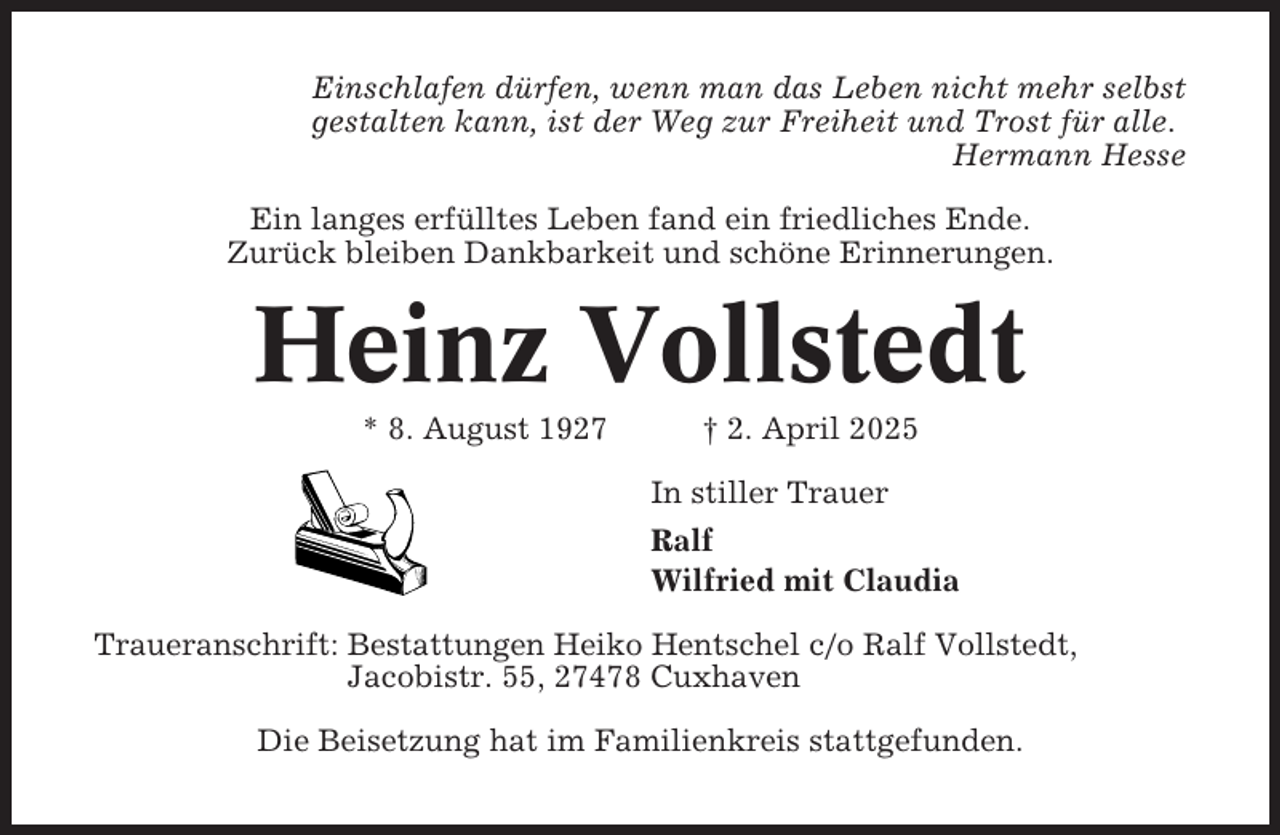 <p>Einschlafen dürfen, wenn man das Leben nicht mehr selbst<br />gestalten kann, ist der Weg zur Freiheit und Trost für alle.<br />Hermann Hesse<br />Ein langes erfülltes Leben fand ein friedliches Ende.<br />Zurück bleiben Dankbarkeit und schöne Erinnerungen.</p><p>Heinz Vollstedt<br />* 8. August 1927</p><p>† 2. April 2025<br />In stiller Trauer<br />Ralf<br />Wilfried mit Claudia</p><p>Traueranschrift: Bestattungen Heiko Hentschel c/o Ralf Vollstedt,<br />Jacobistr. 55, 27478 Cuxhaven<br />Die Beisetzung hat im Familienkreis stattgefunden.</p>