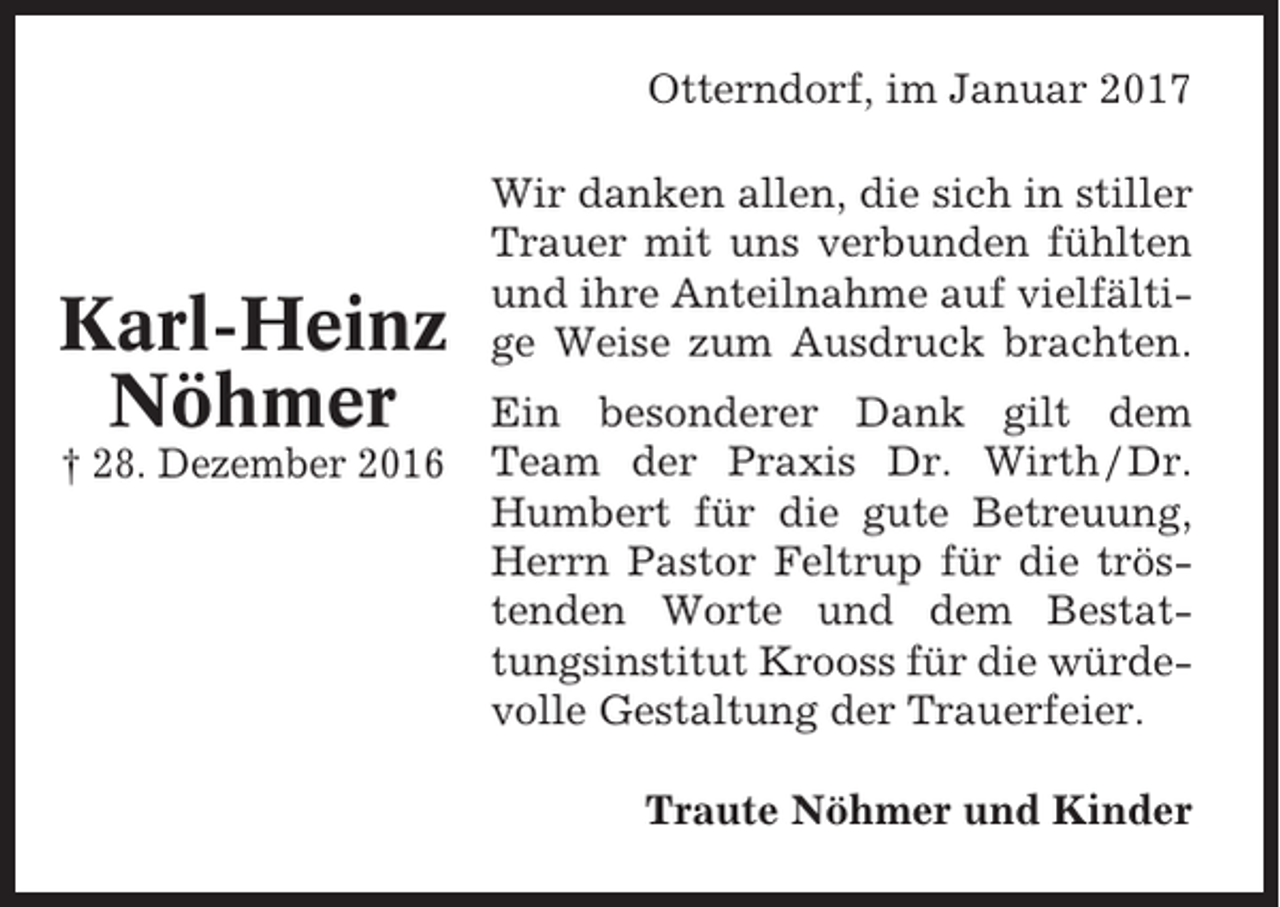 <p>Otterndorf, im Januar 2017</p><p>Karl-Heinz<br />Nöhmer<br />† 28. Dezember 2016</p><p>Wir danken allen, die sich in stiller<br />Trauer mit uns verbunden fühlten<br />und ihre Anteilnahme auf vielfältige Weise zum Ausdruck brachten.<br />Ein besonderer Dank gilt dem<br />Team der Praxis Dr. Wirth / Dr.<br />Humbert für die gute Betreuung,<br />Herrn Pastor Feltrup für die tröstenden Worte und dem Bestattungsinstitut Krooss für die würdevolle Gestaltung der Trauerfeier.<br />Traute Nöhmer und Kinder</p>