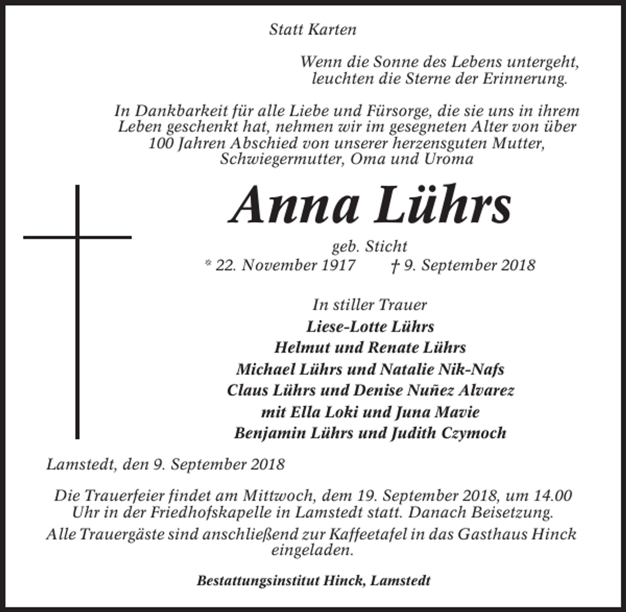 <p>Statt Karten<br />Wenn die Sonne des Lebens untergeht,<br />leuchten die Sterne der Erinnerung.<br />In Dankbarkeit für alle Liebe und Fürsorge, die sie uns in ihrem<br />Leben geschenkt hat, nehmen wir im gesegneten Alter von über<br />100 Jahren Abschied von unserer herzensguten Mutter,<br />Schwiegermutter, Oma und Uroma</p><p>Anna Lührs<br />geb. Sticht<br />* 22. November 1917<br />† 9. September 2018<br />In stiller Trauer<br />Liese-Lotte Lührs<br />Helmut und Renate Lührs<br />Michael Lührs und Natalie Nik-Nafs<br />Claus Lührs und Denise Nuñez Alvarez<br />mit Ella Loki und Juna Mavie<br />Benjamin Lührs und Judith Czymoch<br />Lamstedt, den 9. September 2018<br />Die Trauerfeier findet am Mittwoch, dem 19. September 2018, um 14.00<br />Uhr in der Friedhofskapelle in Lamstedt statt. Danach Beisetzung.<br />Alle Trauergäste sind anschließend zur Kaffeetafel in das Gasthaus Hinck<br />eingeladen.<br />Bestattungsinstitut Hinck, Lamstedt</p>