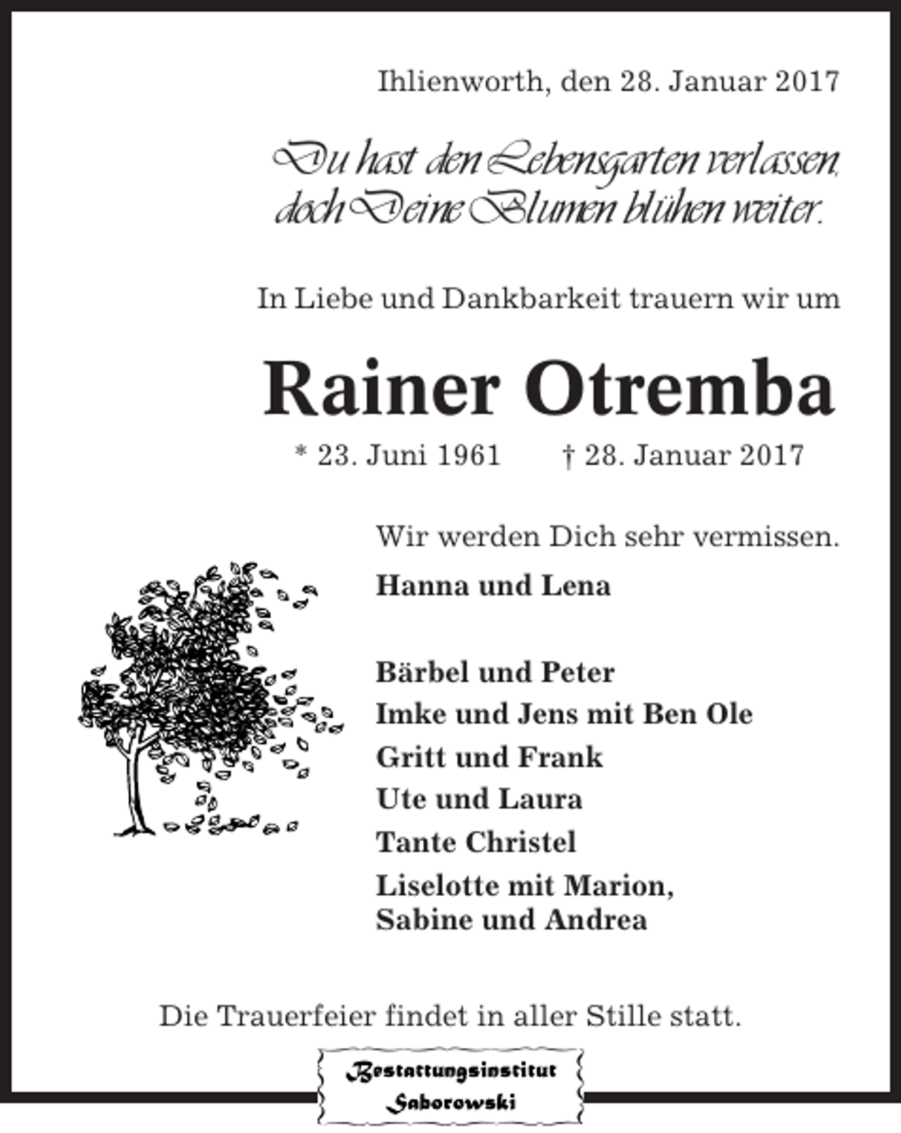 <p>Ihlienworth, den 28. Januar 2017</p><p>Du hast den Lebensgarten verlassen,<br />doch Deine Blumen blühen weiter.<br />In Liebe und Dankbarkeit trauern wir um</p><p>Rainer Otremba<br />* 23. Juni 1961</p><p>† 28. Januar 2017</p><p>Wir werden Dich sehr vermissen.<br />Hanna und Lena<br />Bärbel und Peter<br />Imke und Jens mit Ben Ole<br />Gritt und Frank<br />Ute und Laura<br />Tante Christel<br />Liselotte mit Marion,<br />Sabine und Andrea<br />Die Trauerfeier findet in aller Stille statt.</p>