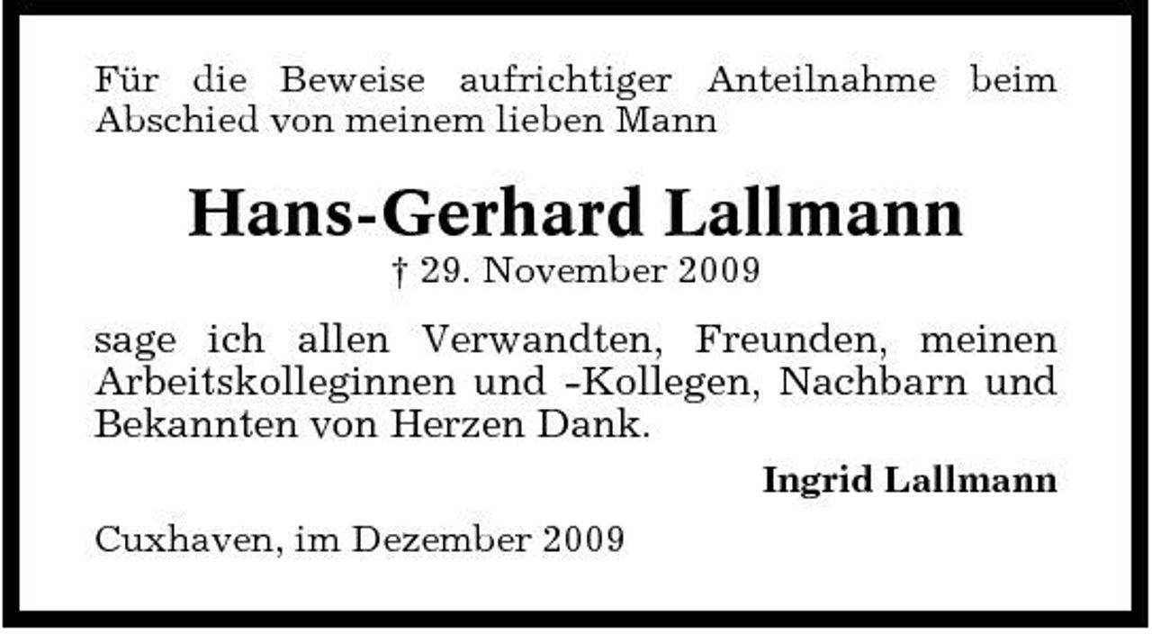 <p>Für die Beweise aufrichtiger Anteilnahme beim Abschied von meinem lieben Mann</p><p>Hans-Gerhard Lallmann<br />† 29. November 2009</p><p>sage ich allen Verwandten, Freunden, meinen Arbeitskolleginnen und -Kollegen, Nachbarn und Bekannten von Herzen Dank.<br />Ingrid Lallmann Cuxhaven, im Dezember 2009</p>