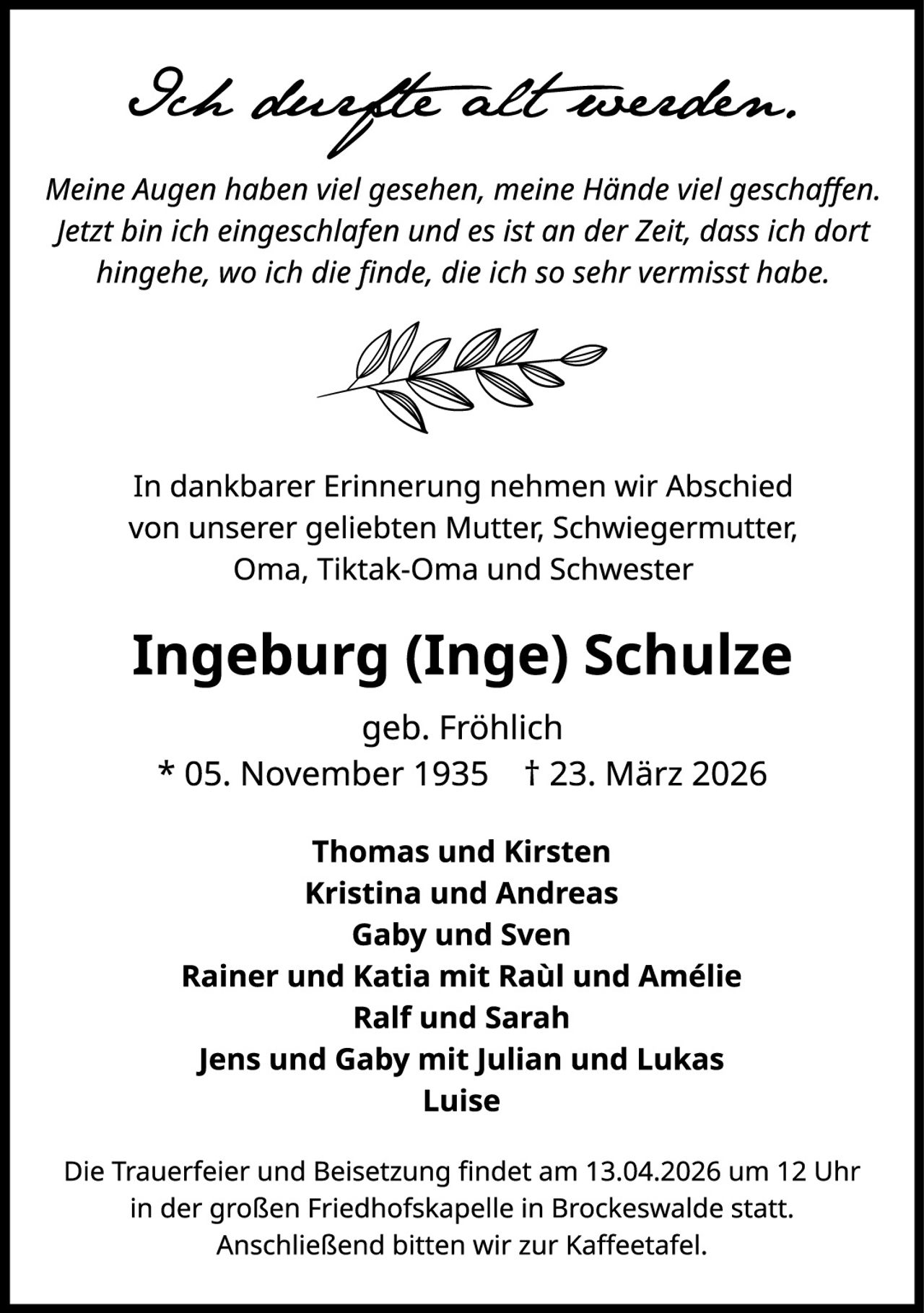 <p><i>Ich dachte alt werden.</i></p>
<p><i>Meine Augen haben viel gesehen, meine Hände viel geschaffen. Jetzt bin ich eingeschlafen und es ist an der Zeit, dass ich dort hingehe, wo ich die finde, die ich so sehr vermisst habe.</i></p>
<p>In dankbarer Erinnerung nehmen wir Abschied von unserer geliebten Mutter, Schwiegermutter, Oma, Tiktak-Oma und Schwester</p>
<p><strong>Ingeburg (Inge) Schulze</strong></p>
<p>geb. Fröhlich<br />
* 05. November 1935  † 23. März 2026</p>
<p><strong>Thomas und Kirsten<br />
Kristina und Andreas<br />
Gaby und Sven<br />
Rainer und Katia mit Raúl und Amélie<br />
Ralf und Sarah<br />
Jens und Gaby mit Julian und Lukas<br />
Luise</strong></p>
<p>Die Trauerfeier und Beisetzung findet am 13.04.2026 um 12 Uhr in der großen Friedhofskapelle in Brockeswalde statt. Anschließend bitten wir zur Kaffeetafel.</p>
