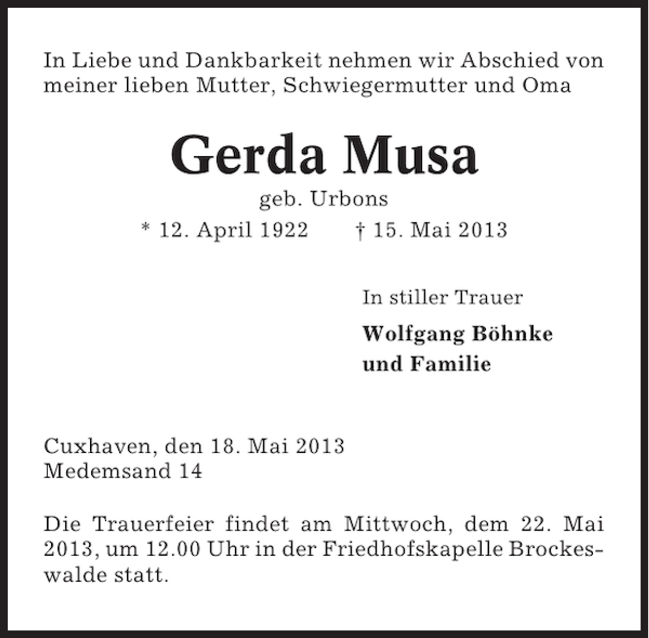 <p>In Liebe und Dankbarkeit nehmen wir Abschied von<br />meiner lieben Mutter, Schwiegermutter und Oma</p><p>Gerda Musa<br />geb. Urbons<br />* 12. April 1922<br />† 15. Mai 2013<br />In stiller Trauer</p><p>Wolfgang Böhnke<br />und Familie</p><p>Cuxhaven, den 18. Mai 2013<br />Medemsand 14<br />Die Trauerfeier findet am Mittwoch, dem 22. Mai<br />2013, um 12.00 Uhr in der Friedhofskapelle Brockeswalde statt.</p>