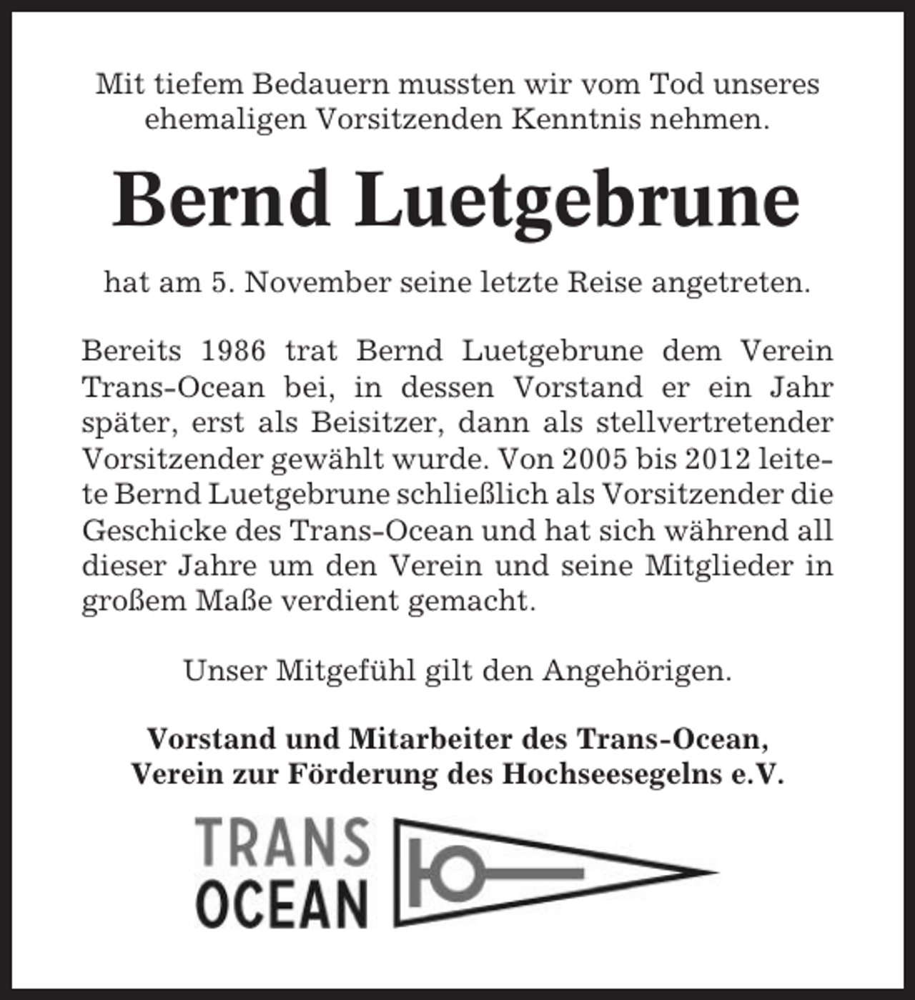 <p>Mit tiefem Bedauern mussten wir vom Tod unseres<br />ehemaligen Vorsitzenden Kenntnis nehmen.</p><p>Bernd Luetgebrune<br />hat am 5. November seine letzte Reise angetreten.<br />Bereits 1986 trat Bernd Luetgebrune dem Verein<br />Trans-Ocean bei, in dessen Vorstand er ein Jahr<br />später, erst als Beisitzer, dann als stellvertretender<br />Vorsitzender gewählt wurde. Von 2005 bis 2012 leitete Bernd Luetgebrune schließlich als Vorsitzender die<br />Geschicke des Trans-Ocean und hat sich während all<br />dieser Jahre um den Verein und seine Mitglieder in<br />großem Maße verdient gemacht.<br />Unser Mitgefühl gilt den Angehörigen.<br />Vorstand und Mitarbeiter des Trans-Ocean,<br />Verein zur Förderung des Hochseesegelns e.V.</p>