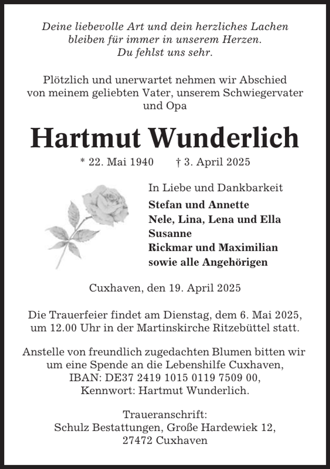 <p>Deine liebevolle Art und dein herzliches Lachen<br />bleiben für immer in unserem Herzen.<br />Du fehlst uns sehr.<br />Plötzlich und unerwartet nehmen wir Abschied<br />von meinem geliebten Vater, unserem Schwiegervater<br />und Opa</p><p>Hartmut Wunderlich<br />* 22. Mai 1940</p><p>† 3. April 2025</p><p>In Liebe und Dankbarkeit<br />Stefan und Annette<br />Nele, Lina, Lena und Ella<br />Susanne<br />Rickmar und Maximilian<br />sowie alle Angehörigen<br />Cuxhaven, den 19. April 2025<br />Die Trauerfeier findet am Dienstag, dem 6. Mai 2025,<br />um 12.00 Uhr in der Martinskirche Ritzebüttel statt.<br />Anstelle von freundlich zugedachten Blumen bitten wir<br />um eine Spende an die Lebenshilfe Cuxhaven,<br />IBAN: DE37 2419 1015 0119 7509 00,<br />Kennwort: Hartmut Wunderlich.<br />Traueranschrift:<br />Schulz Bestattungen, Große Hardewiek 12,<br />27472 Cuxhaven</p>