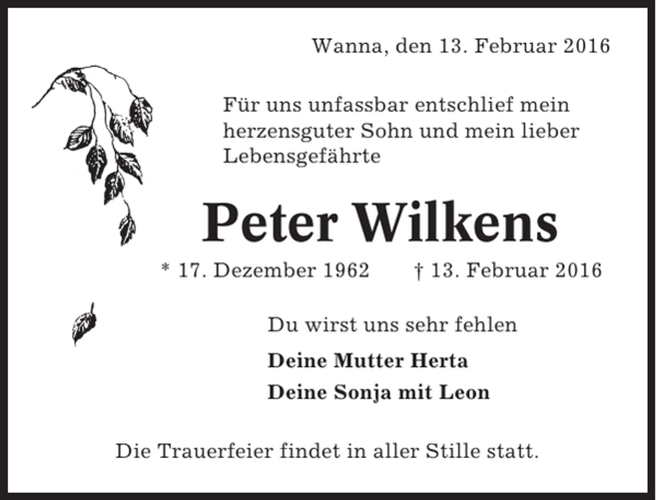 <p>Wanna, den 13. Februar 2016<br />Für uns unfassbar entschlief mein<br />herzensguter Sohn und mein lieber<br />Lebensgefährte</p><p>Peter Wilkens<br />* 17. Dezember 1962</p><p>† 13. Februar 2016</p><p>Du wirst uns sehr fehlen<br />Deine Mutter Herta<br />Deine Sonja mit Leon<br />Die Trauerfeier findet in aller Stille statt.</p>