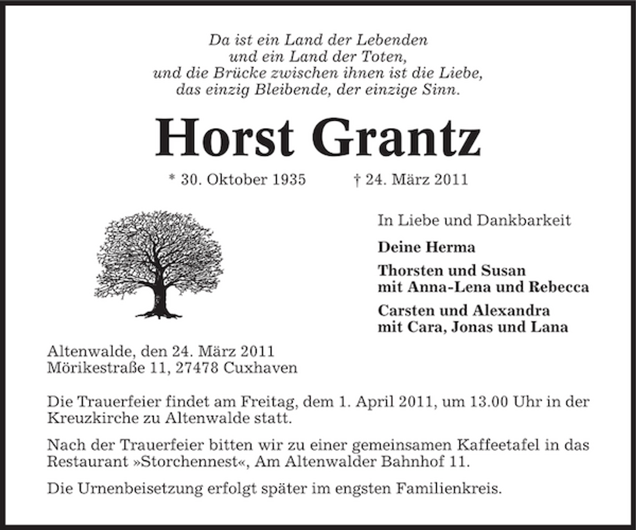 <p>Da ist ein Land der Lebenden und ein Land der Toten, und die Brücke zwischen ihnen ist die Liebe, das einzig Bleibende, der einzige Sinn.</p><p>Horst Grantz<br />* 30. Oktober 1935 † 24. März 2011 In Liebe und Dankbarkeit Deine Herma Thorsten und Susan mit Anna-Lena und Rebecca Carsten und Alexandra mit Cara, Jonas und Lana Altenwalde, den 24. März 2011 Mörikestraße 11, 27478 Cuxhaven Die Trauerfeier findet am Freitag, dem 1. April 2011, um 13.00 Uhr in der Kreuzkirche zu Altenwalde statt. Nach der Trauerfeier bitten wir zu einer gemeinsamen Kaffeetafel in das Restaurant »Storchennest«, Am Altenwalder Bahnhof 11. Die Urnenbeisetzung erfolgt später im engsten Familienkreis.</p>