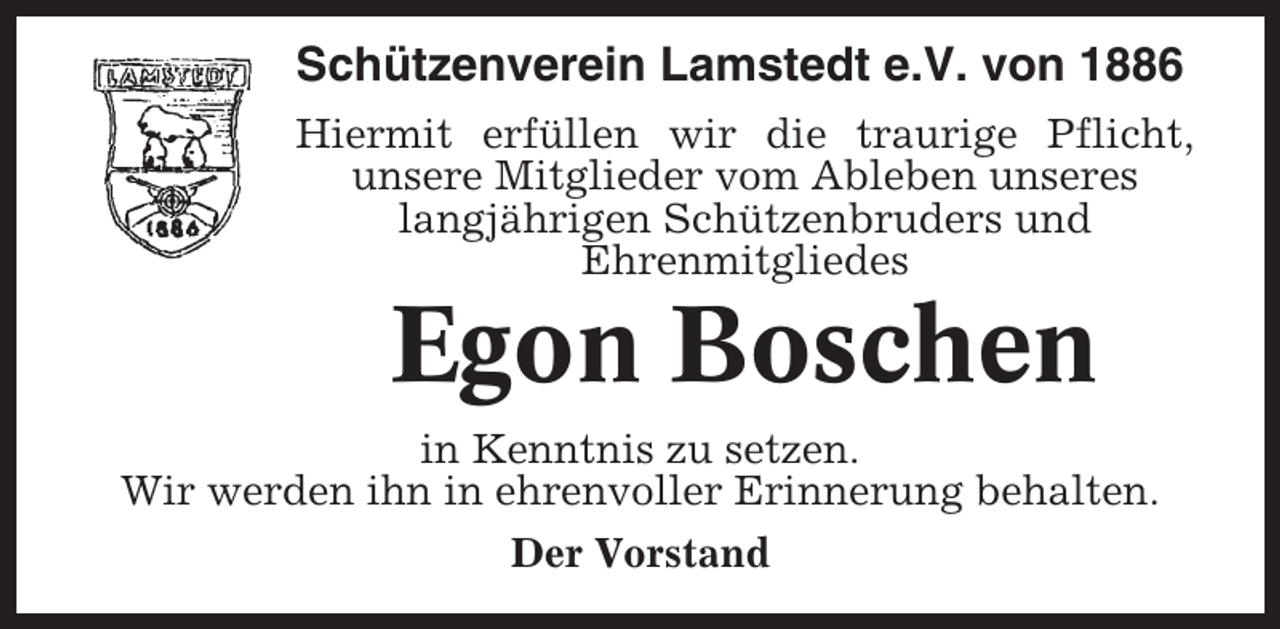 <p>Schützenverein Lamstedt e.V. von 1886<br />Hiermit erfüllen wir die traurige Pflicht,<br />unsere Mitglieder vom Ableben unseres<br />langjährigen Schützenbruders und<br />Ehrenmitgliedes</p><p>Egon Boschen<br />in Kenntnis zu setzen.<br />Wir werden ihn in ehrenvoller Erinnerung behalten.<br />Der Vorstand</p>