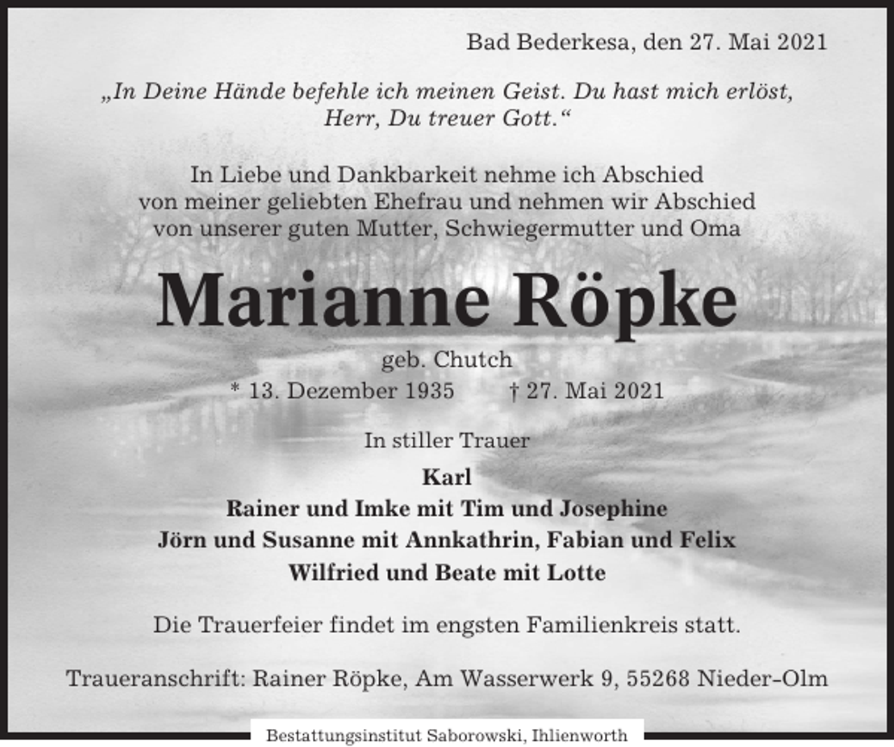 <p>Bad Bederkesa, den 27. Mai 2021<br />„In Deine Hände befehle ich meinen Geist. Du hast mich erlöst,<br />Herr, Du treuer Gott.“<br />In Liebe und Dankbarkeit nehme ich Abschied<br />von meiner geliebten Ehefrau und nehmen wir Abschied<br />von unserer guten Mutter, Schwiegermutter und Oma</p><p>Marianne Röpke<br />geb. Chutch<br />* 13. Dezember 1935<br />† 27. Mai 2021<br />In stiller Trauer</p><p>Karl<br />Rainer und Imke mit Tim und Josephine<br />Jörn und Susanne mit Annkathrin, Fabian und Felix<br />Wilfried und Beate mit Lotte<br />Die Trauerfeier findet im engsten Familienkreis statt.<br />Traueranschrift: Rainer Röpke, Am Wasserwerk 9, 55268 Nieder-Olm<br />Bestattungsinstitut Saborowski, Ihlienworth</p>