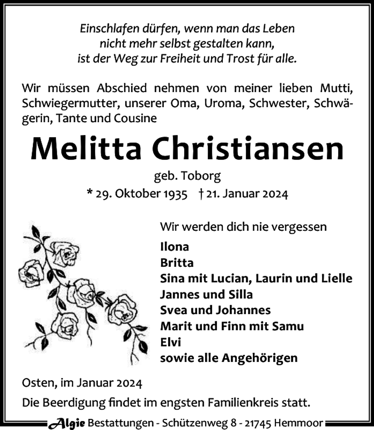 <p>Einschlafen dürfen, wenn man das Leben<br />nicht mehr selbst gestalten kann,<br />ist der Weg zur Freiheit und Trost für alle.<br />Wir müssen Abschied nehmen von meiner lieben Mutti,<br />Schwiegermutter, unserer Oma, Uroma, Schwester, Schwä‐<br />gerin, Tante und Cousine</p><p>Melitta Christiansen<br />geb. Toborg<br />* 29. Oktober 1935 † 21. Januar 2024</p><p>Wir werden dich nie vergessen<br />Ilona<br />Britta<br />Sina mit Lucian, Laurin und Lielle<br />Jannes und Silla<br />Svea und Johannes<br />Marit und Finn mit Samu<br />Elvi<br />sowie alle Angehörigen<br />Osten, im Januar 2024<br />Die Beerdigung ﬁndet im engsten Familienkreis statt.<br />Algie Bestattungen ‐ Schützenweg 8 ‐ 21745 Hemmoor</p>