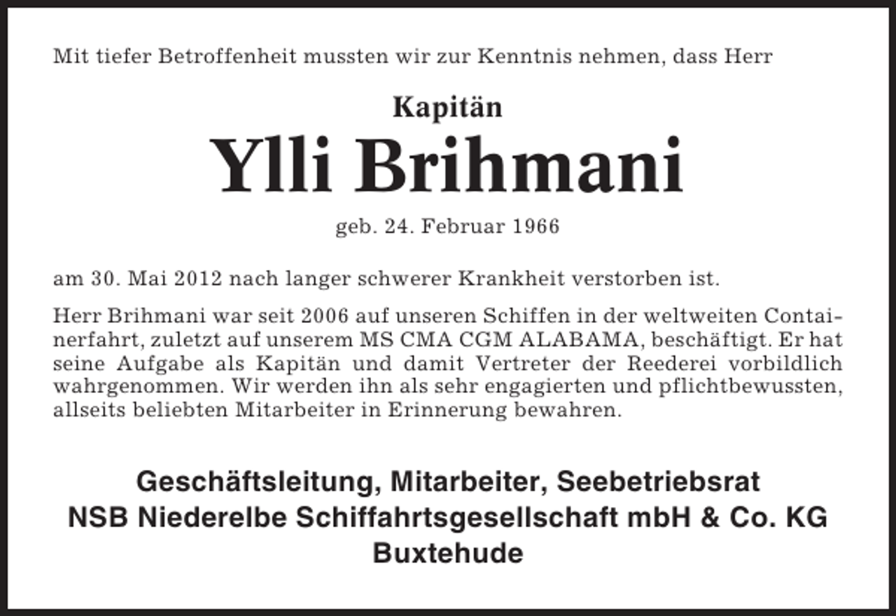 <p>Mit tiefer Betroffenheit mussten wir zur Kenntnis nehmen, dass Herr</p><p>Kapitän</p><p>Ylli Brihmani<br />geb. 24. Februar 1966<br />am 30. Mai 2012 nach langer schwerer Krankheit verstorben ist.<br />Herr Brihmani war seit 2006 auf unseren Schiffen in der weltweiten Containerfahrt, zuletzt auf unserem MS CMA CGM ALABAMA, beschäftigt. Er hat<br />seine Aufgabe als Kapitän und damit Vertreter der Reederei vorbildlich<br />wahrgenommen. Wir werden ihn als sehr engagierten und pflichtbewussten,<br />allseits beliebten Mitarbeiter in Erinnerung bewahren.</p><p>Geschäftsleitung, Mitarbeiter, Seebetriebsrat<br />NSB Niederelbe Schiffahrtsgesellschaft mbH &amp; Co. KG<br />Buxtehude</p>