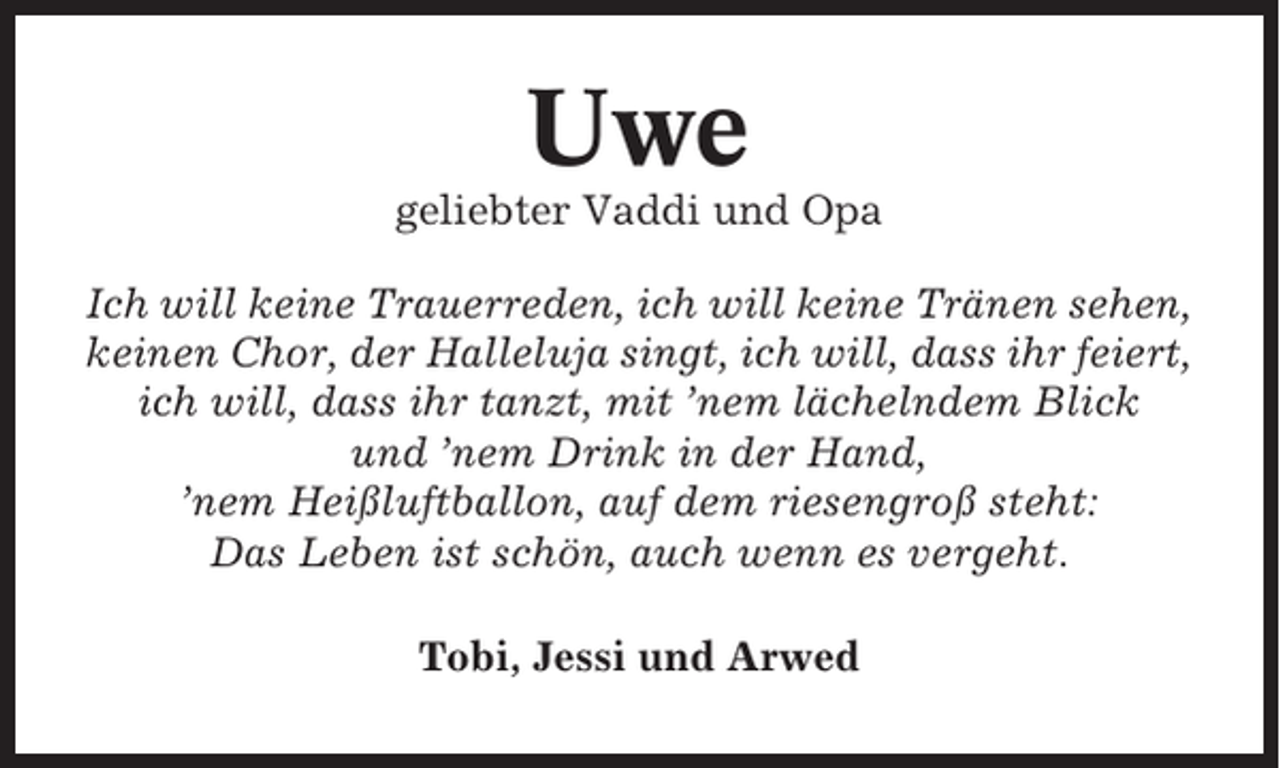 <p>Uwe<br />geliebter Vaddi und Opa<br />Ich will keine Trauerreden, ich will keine Tränen sehen,<br />keinen Chor, der Halleluja singt, ich will, dass ihr feiert,<br />ich will, dass ihr tanzt, mit ’nem lächelndem Blick<br />und ’nem Drink in der Hand,<br />’nem Heißluftballon, auf dem riesengroß steht:<br />Das Leben ist schön, auch wenn es vergeht.<br />Tobi, Jessi und Arwed</p>
