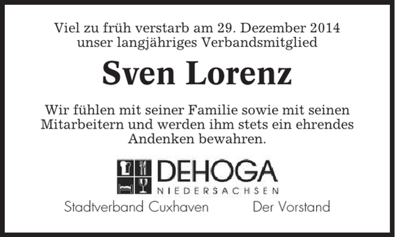 <p>Viel zu früh verstarb am 29. Dezember 2014<br />unser langjähriges Verbandsmitglied</p><p>Sven Lorenz<br />Wir fühlen mit seiner Familie sowie mit seinen<br />Mitarbeitern und werden ihm stets ein ehrendes<br />Andenken bewahren.</p><p>Stadtverband Cuxhaven</p><p>Der Vorstand</p>