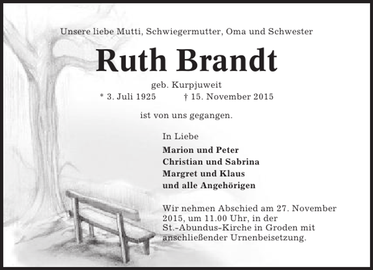 <p>Unsere liebe Mutti, Schwiegermutter, Oma und Schwester</p><p>Ruth Brandt<br />geb. Kurpjuweit<br />* 3. Juli 1925<br />† 15. November 2015<br />ist von uns gegangen.<br />In Liebe<br />Marion und Peter<br />Christian und Sabrina<br />Margret und Klaus<br />und alle Angehörigen<br />Wir nehmen Abschied am 27. November<br />2015, um 11.00 Uhr, in der<br />St.-Abundus-Kirche in Groden mit<br />anschließender Urnenbeisetzung.</p>