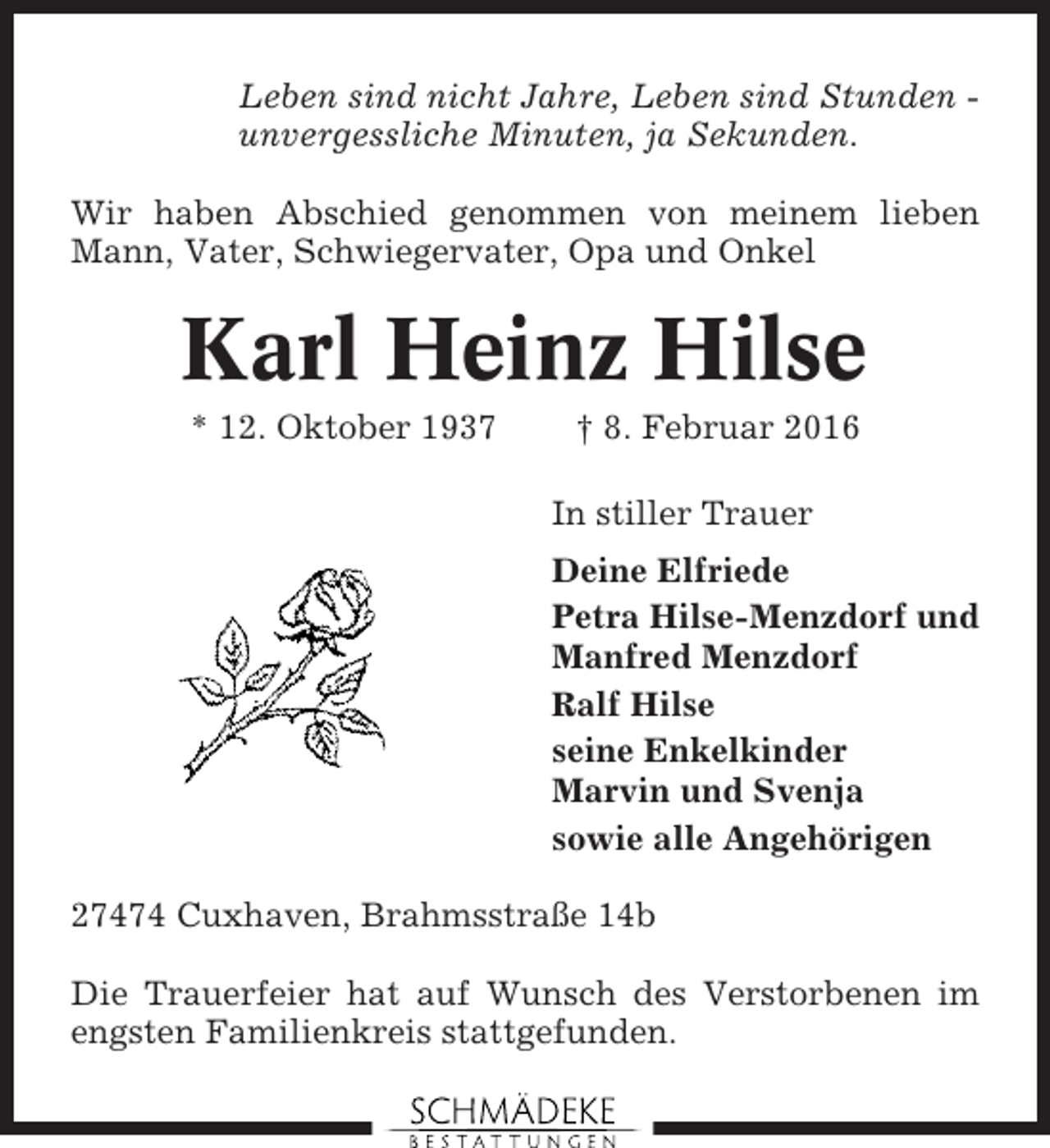 <p>Leben sind nicht Jahre, Leben sind Stunden unvergessliche Minuten, ja Sekunden.<br />Wir haben Abschied genommen von meinem lieben<br />Mann, Vater, Schwiegervater, Opa und Onkel</p><p>Karl Heinz Hilse<br />* 12. Oktober 1937</p><p>† 8. Februar 2016<br />In stiller Trauer<br />Deine Elfriede<br />Petra Hilse-Menzdorf und<br />Manfred Menzdorf<br />Ralf Hilse<br />seine Enkelkinder<br />Marvin und Svenja<br />sowie alle Angehörigen</p><p>27474 Cuxhaven, Brahmsstraße 14b<br />Die Trauerfeier hat auf Wunsch des Verstorbenen im<br />engsten Familienkreis stattgefunden.</p>