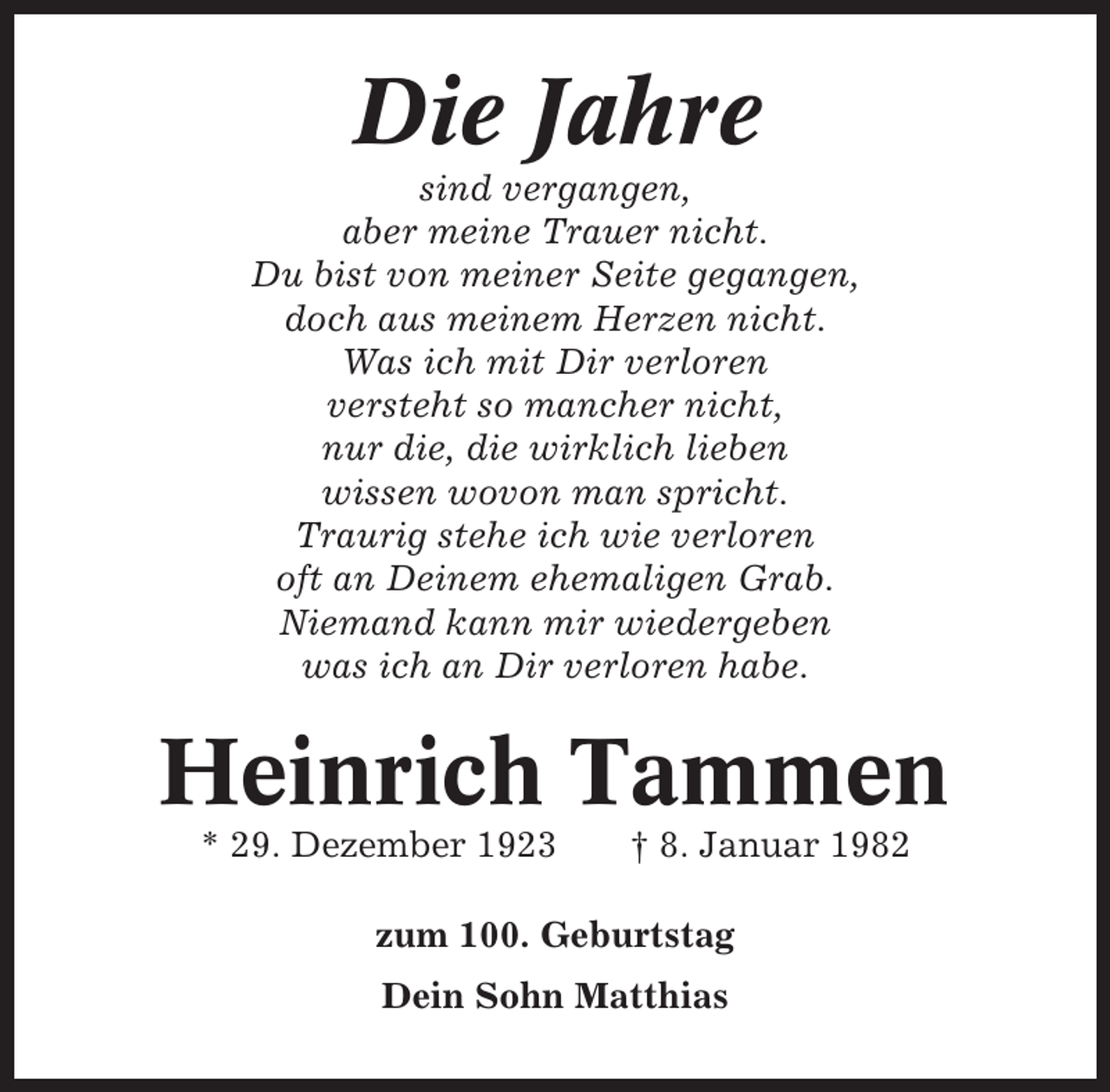 <p>Die Jahre<br />sind vergangen,<br />aber meine Trauer nicht.<br />Du bist von meiner Seite gegangen,<br />doch aus meinem Herzen nicht.<br />Was ich mit Dir verloren<br />versteht so mancher nicht,<br />nur die, die wirklich lieben<br />wissen wovon man spricht.<br />Traurig stehe ich wie verloren<br />oft an Deinem ehemaligen Grab.<br />Niemand kann mir wiedergeben<br />was ich an Dir verloren habe.</p><p>Heinrich Tammen<br />* 29. Dezember 1923</p><p>† 8. Januar 1982</p><p>zum 100. Geburtstag<br />Dein Sohn Matthias</p>