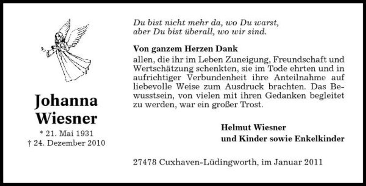 <p>Du bist nicht mehr da, wo Du warst, aber Du bist überall, wo wir sind. Von ganzem Herzen Dank allen, die ihr im Leben Zuneigung, Freundschaft und Wertschätzung schenkten, sie im Tode ehrten und in aufrichtiger Verbundenheit ihre Anteilnahme auf liebevolle Weise zum Ausdruck brachten. Das Bewusstsein, von vielen mit ihren Gedanken begleitet zu werden, war ein großer Trost. Helmut Wiesner und Kinder sowie Enkelkinder 27478 Cuxhaven-Lüdingworth, im Januar 2011</p><p>Johanna Wiesner<br />* 21. Mai 1931 † 24. Dezember 2010</p>