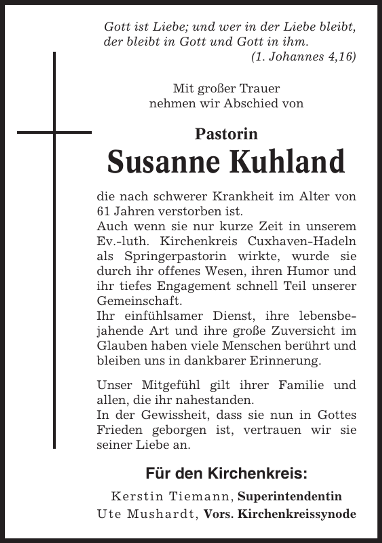 <p>Gott ist Liebe; und wer in der Liebe bleibt,<br />der bleibt in Gott und Gott in ihm.<br />(1. Johannes 4,16)<br />Mit großer Trauer<br />nehmen wir Abschied von</p><p>Pastorin</p><p>Susanne Kuhland<br />die nach schwerer Krankheit im Alter von<br />61 Jahren verstorben ist.<br />Auch wenn sie nur kurze Zeit in unserem<br />Ev.-luth. Kirchenkreis Cuxhaven-Hadeln<br />als Springerpastorin wirkte, wurde sie<br />durch ihr offenes Wesen, ihren Humor und<br />ihr tiefes Engagement schnell Teil unserer<br />Gemeinschaft.<br />Ihr einfühlsamer Dienst, ihre lebensbejahende Art und ihre große Zuversicht im<br />Glauben haben viele Menschen berührt und<br />bleiben uns in dankbarer Erinnerung.<br />Unser Mitgefühl gilt ihrer Familie und<br />allen, die ihr nahestanden.<br />In der Gewissheit, dass sie nun in Gottes<br />Frieden geborgen ist, vertrauen wir sie<br />seiner Liebe an.</p><p>Für den Kirchenkreis:<br />Kerstin Tiemann , Superintendentin<br />Ute Mushardt, Vors. Kirchenkreissynode</p>