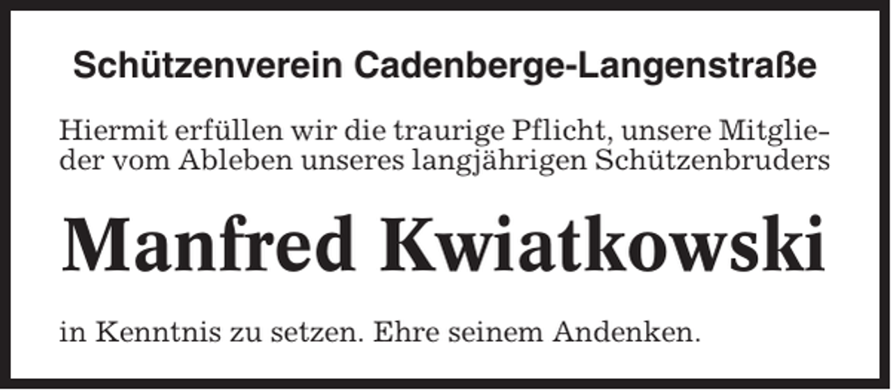 <p>Schützenverein Cadenberge-Langenstraße<br />Hiermit erfüllen wir die traurige Pflicht, unsere Mitglieder vom Ableben unseres langjährigen Schützenbruders</p><p>Manfred Kwiatkowski<br />in Kenntnis zu setzen. Ehre seinem Andenken.</p>