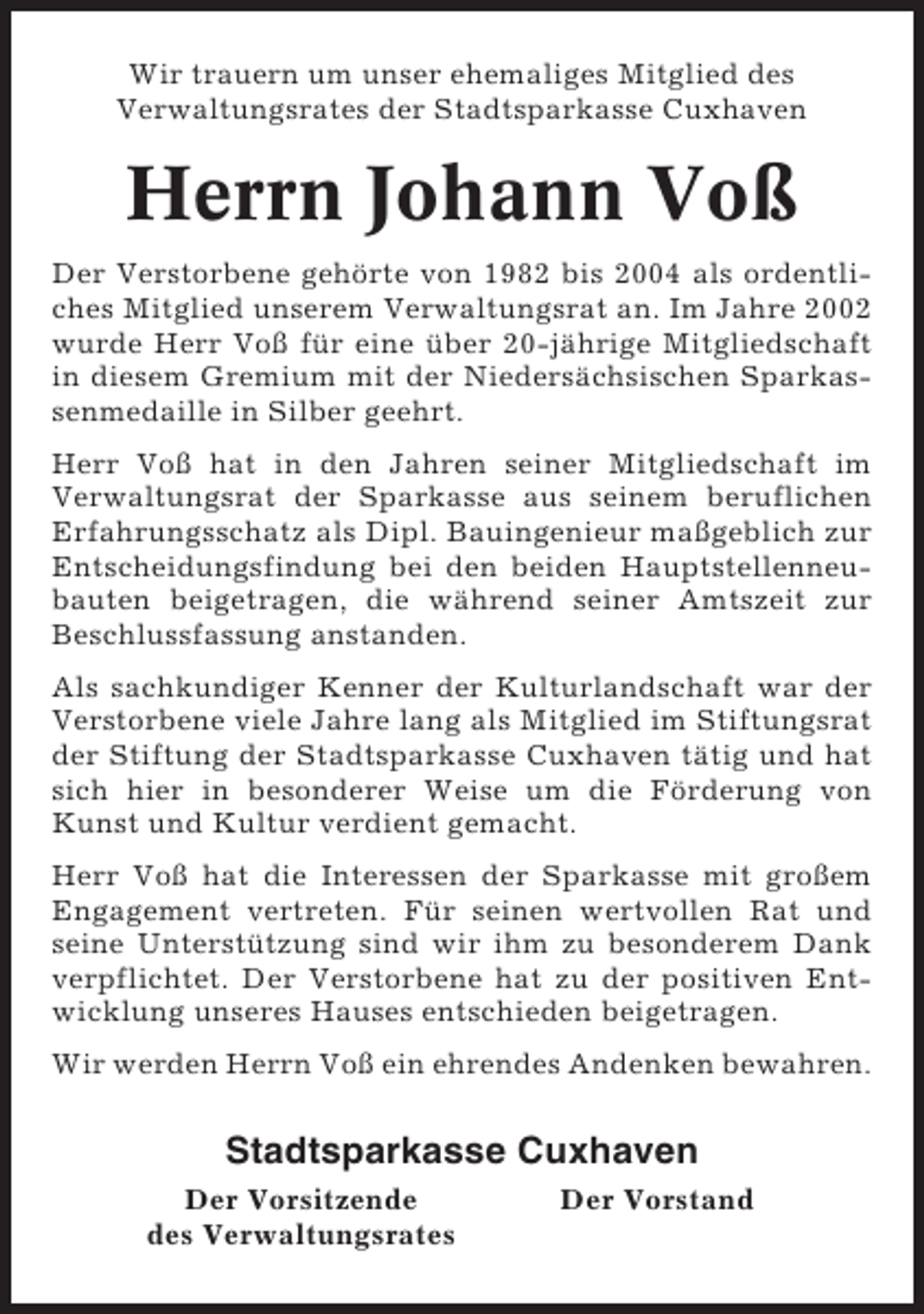 <p>Wir trauern um unser ehemaliges Mitglied des<br />Verwaltungsrates der Stadtsparkasse Cuxhaven</p><p>Herrn Johann Voß<br />Der Verstorbene gehörte von 1982 bis 2004 als ordentliches Mitglied unserem Verwaltungsrat an. Im Jahre 2002<br />wurde Herr Voß für eine über 20-jährige Mitgliedschaft<br />in diesem Gremium mit der Niedersächsischen Sparkassenmedaille in Silber geehrt.<br />Herr Voß hat in den Jahren seiner Mitgliedschaft im<br />Verwaltungsrat der Sparkasse aus seinem beruflichen<br />Erfahrungsschatz als Dipl. Bauingenieur maßgeblich zur<br />Entscheidungsfindung bei den beiden Hauptstellenneubauten beigetragen, die während seiner Amtszeit zur<br />Beschlussfassung anstanden.<br />Als sachkundiger Kenner der Kulturlandschaft war der<br />Verstorbene viele Jahre lang als Mitglied im Stiftungsrat<br />der Stiftung der Stadtsparkasse Cuxhaven tätig und hat<br />sich hier in besonderer Weise um die Förderung von<br />Kunst und Kultur verdient gemacht.<br />Herr Voß hat die Interessen der Sparkasse mit großem<br />Engagement vertreten. Für seinen wertvollen Rat und<br />seine Unterstützung sind wir ihm zu besonderem Dank<br />verpflichtet. Der Verstorbene hat zu der positiven Entwicklung unseres Hauses entschieden beigetragen.<br />Wir werden Herrn Voß ein ehrendes Andenken bewahren.</p><p>Stadtsparkasse Cuxhaven<br />Der Vorsitzende<br />des Verwaltungsrates</p><p>Der Vorstand</p>