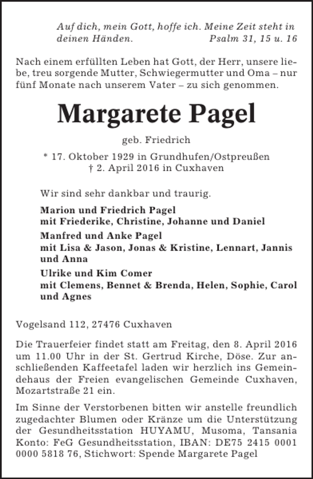 <p>Auf dich, mein Gott, hoffe ich. Meine Zeit steht in<br />deinen Händen.<br />Psalm 31, 15 u. 16<br />Nach einem erfüllten Leben hat Gott, der Herr, unsere liebe, treu sorgende Mutter, Schwiegermutter und Oma – nur<br />fünf Monate nach unserem Vater – zu sich genommen.</p><p>Margarete Pagel<br />geb. Friedrich<br />* 17. Oktober 1929 in Grundhufen/Ostpreußen<br />† 2. April 2016 in Cuxhaven<br />Wir sind sehr dankbar und traurig.<br />Marion und Friedrich Pagel<br />mit Friederike, Christine, Johanne und Daniel<br />Manfred und Anke Pagel<br />mit Lisa &amp; Jason, Jonas &amp; Kristine, Lennart, Jannis<br />und Anna<br />Ulrike und Kim Comer<br />mit Clemens, Bennet &amp; Brenda, Helen, Sophie, Carol<br />und Agnes<br />Vogelsand 112, 27476 Cuxhaven<br />Die Trauerfeier findet statt am Freitag, den 8. April 2016<br />um 11.00 Uhr in der St. Gertrud Kirche, Döse. Zur anschließenden Kaffeetafel laden wir herzlich ins Gemeindehaus der Freien evangelischen Gemeinde Cuxhaven,<br />Mozartstraße 21 ein.<br />Im Sinne der Verstorbenen bitten wir anstelle freundlich<br />zugedachter Blumen oder Kränze um die Unterstützung<br />der Gesundheitsstation HUYAMU, Musoma, Tansania<br />Konto: FeG Gesundheitsstation, IBAN: DE75 2415 0001<br />0000 5818 76, Stichwort: Spende Margarete Pagel</p>