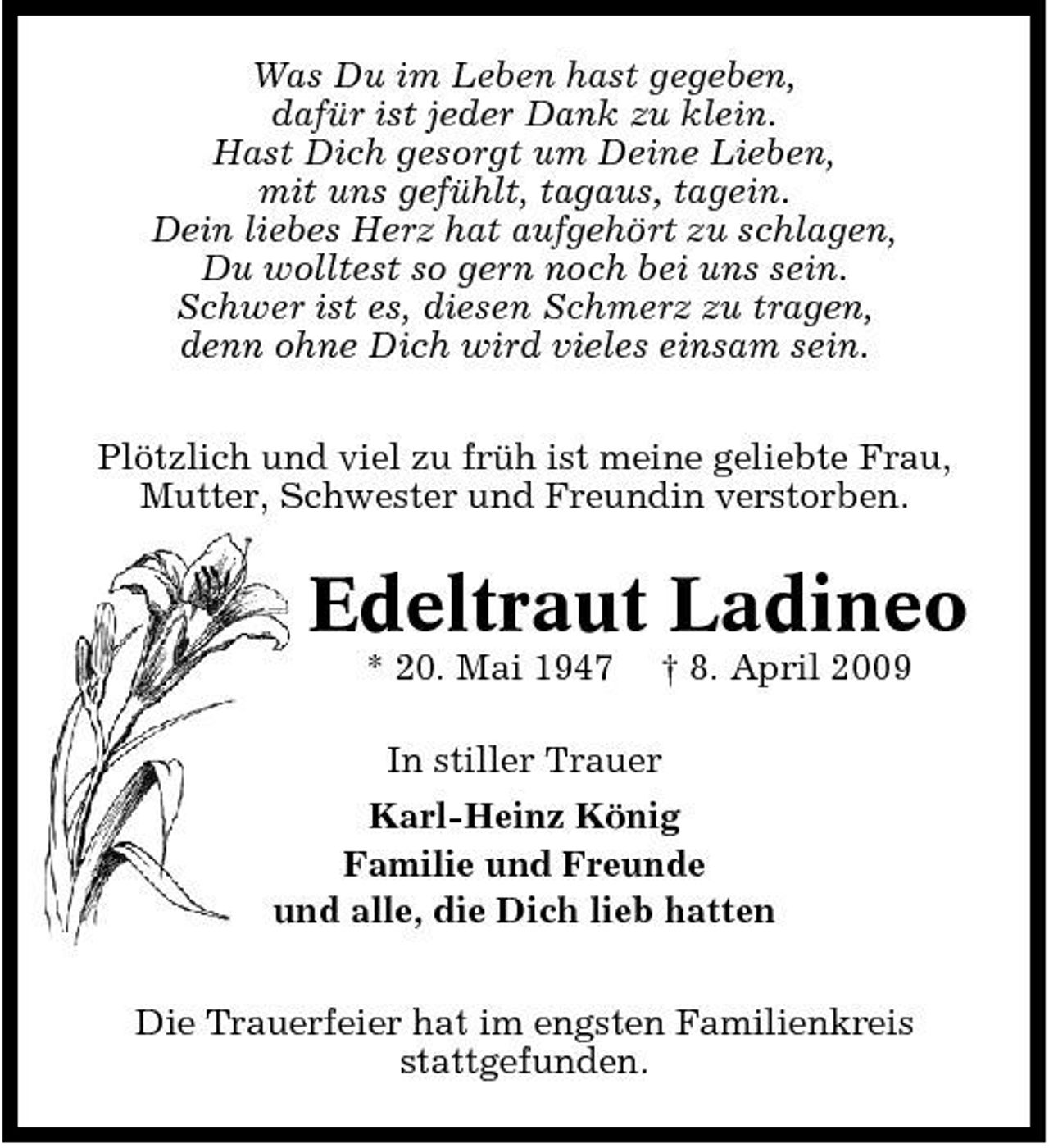 <p>Was Du im Leben hast gegeben, dafür ist jeder Dank zu klein. Hast Dich gesorgt um Deine Lieben, mit uns gefühlt, tagaus, tagein. Dein liebes Herz hat aufgehört zu schlagen, Du wolltest so gern noch bei uns sein. Schwer ist es, diesen Schmerz zu tragen, denn ohne Dich wird vieles einsam sein. Plötzlich und viel zu früh ist meine geliebte Frau, Mutter, Schwester und Freundin verstorben.</p><p>Edeltraut Ladineo<br />* 20. Mai 1947 † 8. April 2009 In stiller Trauer Karl-Heinz König Familie und Freunde und alle, die Dich lieb hatten Die Trauerfeier hat im engsten Familienkreis stattgefunden.</p>