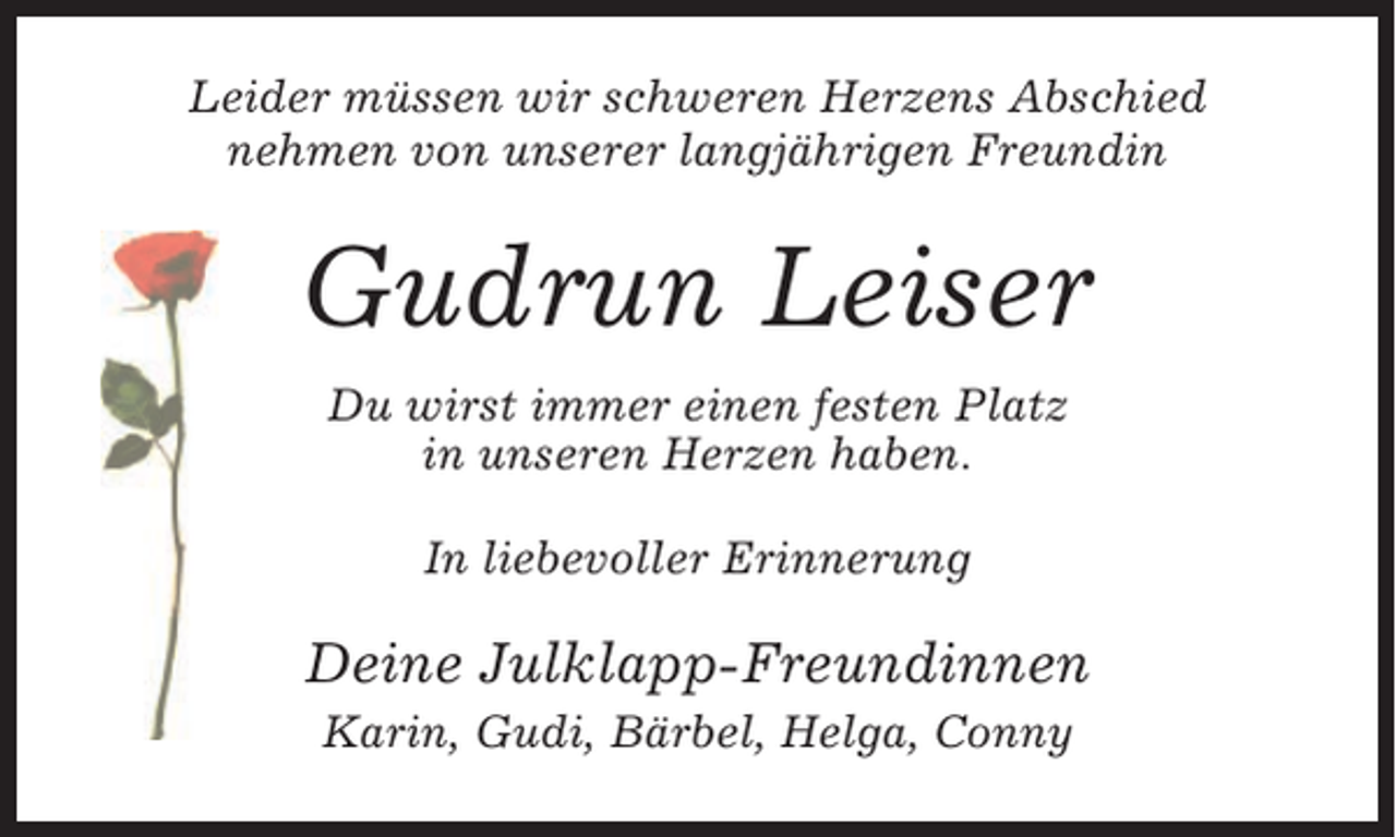 <p>Leider müssen wir schweren Herzens Abschied<br />nehmen von unserer langjährigen Freundin</p><p>Gudrun Leiser<br />Du wirst immer einen festen Platz<br />in unseren Herzen haben.<br />In liebevoller Erinnerung</p><p>Deine Julklapp-Freundinnen<br />Karin, Gudi, Bärbel, Helga, Conny</p>