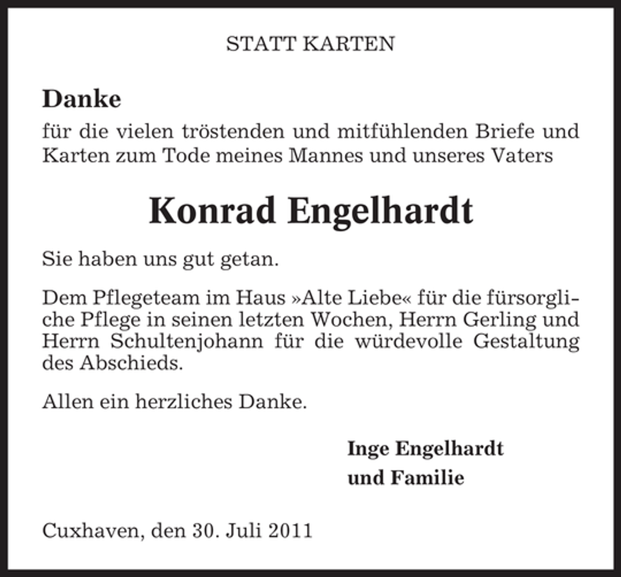 <p>STATT KARTEN</p><p>Danke<br />für die vielen tröstenden und mitfühlenden Briefe und<br />Karten zum Tode meines Mannes und unseres Vaters</p><p>Konrad Engelhardt<br />Sie haben uns gut getan.<br />Dem Pflegeteam im Haus »Alte Liebe« für die fürsorgliche Pflege in seinen letzten Wochen, Herrn Gerling und<br />Herrn Schultenjohann für die würdevolle Gestaltung<br />des Abschieds.<br />Allen ein herzliches Danke.<br />Inge Engelhardt<br />und Familie<br />Cuxhaven, den 30. Juli 2011</p>