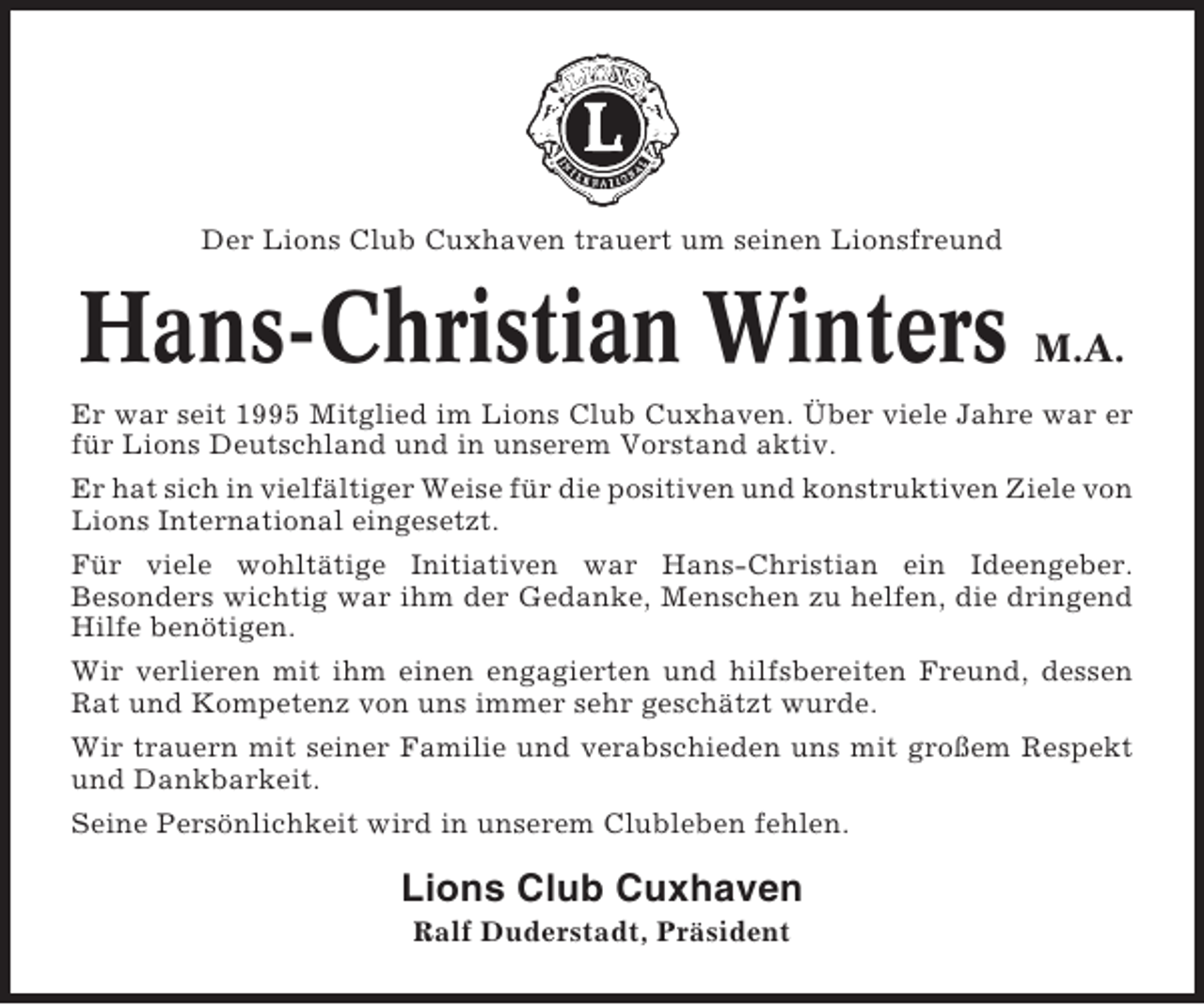 <p>Der Lions Club Cuxhaven trauert um seinen Lionsfreund</p><p>Hans-Christian Winters</p><p>M.A.</p><p>Er war seit 1995 Mitglied im Lions Club Cuxhaven. Über viele Jahre war er<br />für Lions Deutschland und in unserem Vorstand aktiv.<br />Er hat sich in vielfältiger Weise für die positiven und konstruktiven Ziele von<br />Lions International eingesetzt.<br />Für viele wohltätige Initiativen war Hans-Christian ein Ideengeber.<br />Besonders wichtig war ihm der Gedanke, Menschen zu helfen, die dringend<br />Hilfe benötigen.<br />Wir verlieren mit ihm einen engagierten und hilfsbereiten Freund, dessen<br />Rat und Kompetenz von uns immer sehr geschätzt wurde.<br />Wir trauern mit seiner Familie und verabschieden uns mit großem Respekt<br />und Dankbarkeit.<br />Seine Persönlichkeit wird in unserem Clubleben fehlen.</p><p>Lions Club Cuxhaven<br />Ralf Duderstadt, Präsident</p>