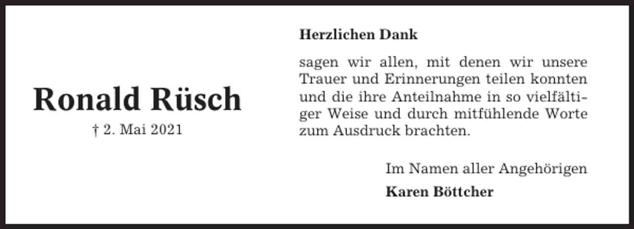 <p>Herzlichen Dank</p><p>Ronald Rüsch<br />† 2. Mai 2021</p><p>sagen wir allen, mit denen wir unsere<br />Trauer und Erinnerungen teilen konnten<br />und die ihre Anteilnahme in so vielfältiger Weise und durch mitfühlende Worte<br />zum Ausdruck brachten.<br />Im Namen aller Angehörigen<br />Karen Böttcher</p>