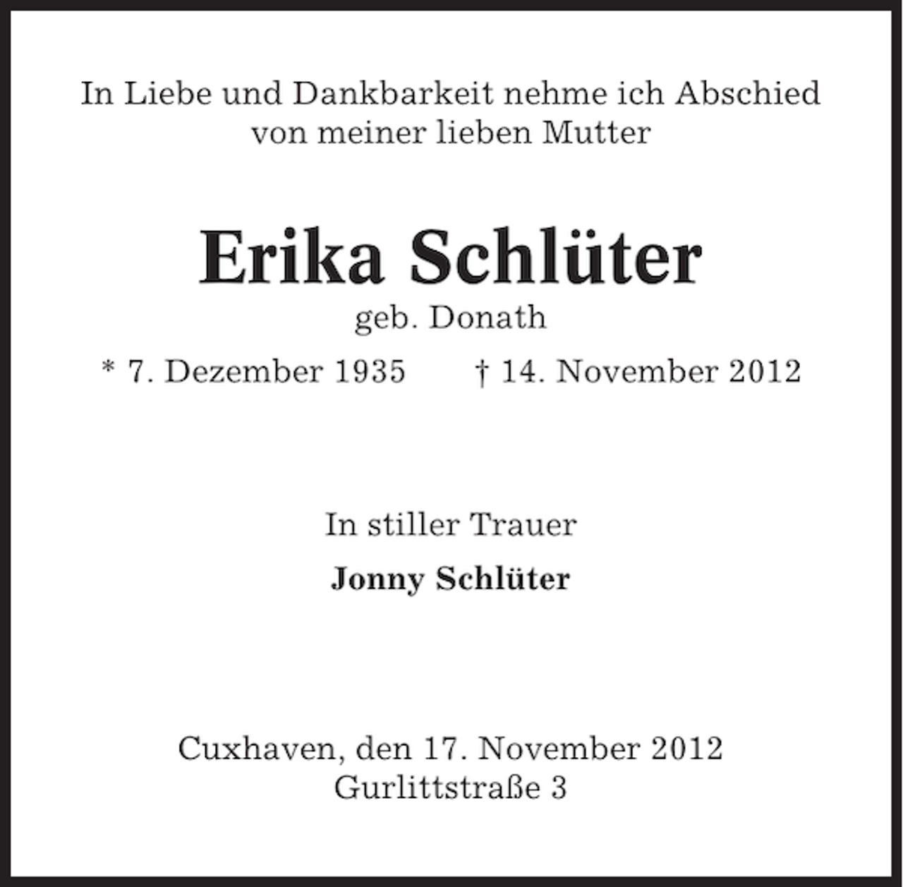 <p>In Liebe und Dankbarkeit nehme ich Abschied<br />von meiner lieben Mutter</p><p>Erika Schlüter<br />geb. Donath<br />* 7. Dezember 1935</p><p>† 14. November 2012</p><p>In stiller Trauer<br />Jonny Schlüter</p><p>Cuxhaven, den 17. November 2012<br />Gurlittstraße 3</p>