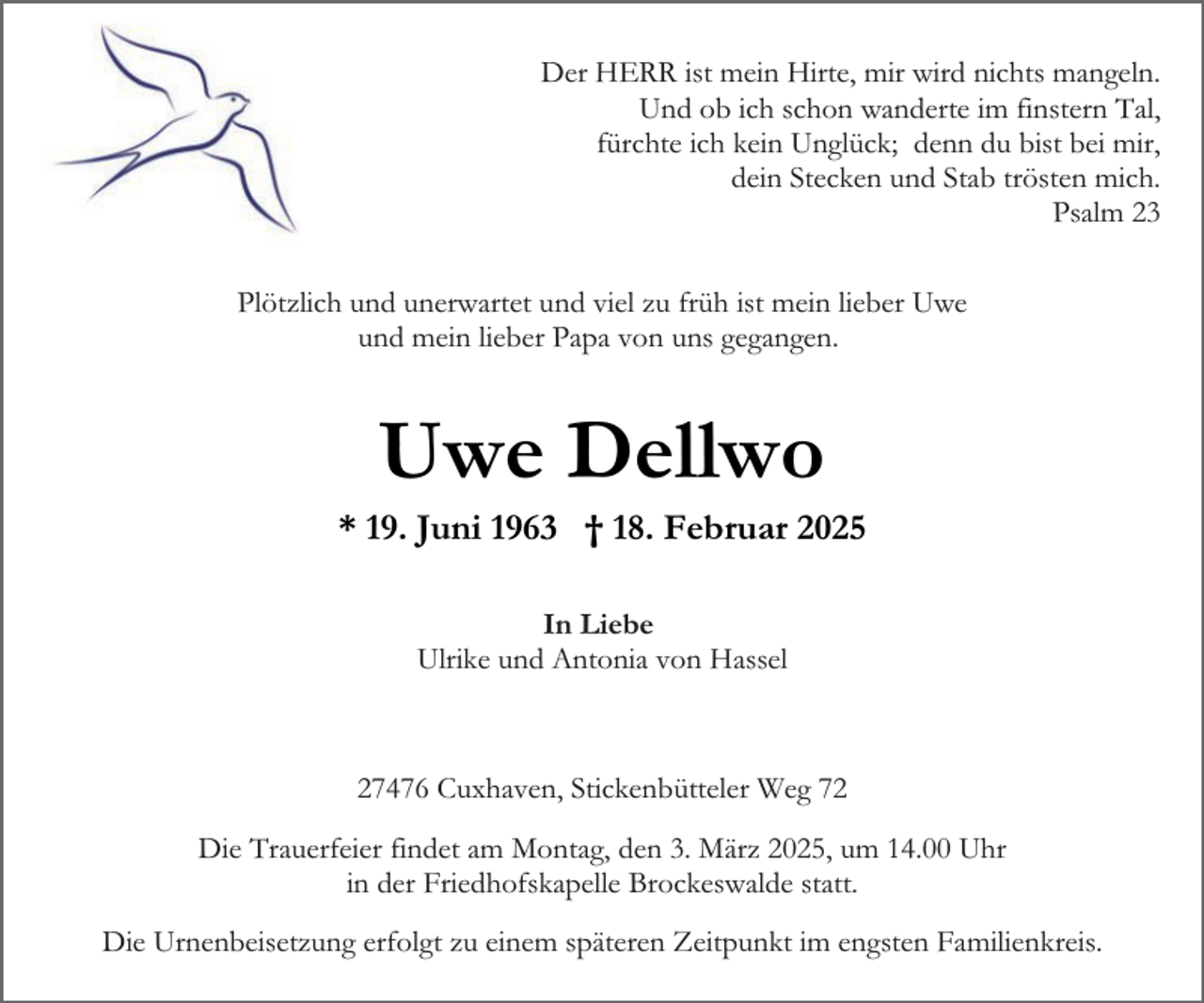 <p>Der HERR ist mein Hirte, mir wird nichts mangeln.<br />Und ob ich schon wanderte im finstern Tal,<br />fürchte ich kein Unglück; denn du bist bei mir,<br />dein Stecken und Stab trösten mich.<br />Psalm 23<br />Plötzlich und unerwartet und viel zu früh ist mein lieber Uwe<br />und mein lieber Papa von uns gegangen.</p><p>Uwe Dellwo</p><p>* 19. Juni 1963 † 18. Februar 2025<br />In Liebe<br />Ulrike und Antonia von Hassel</p><p>27476 Cuxhaven, Stickenbütteler Weg 72<br />Die Trauerfeier findet am Montag, den 3. März 2025, um 14.00 Uhr<br />in der Friedhofskapelle Brockeswalde statt.<br />Die Urnenbeisetzung erfolgt zu einem späteren Zeitpunkt im engsten Familienkreis.</p>