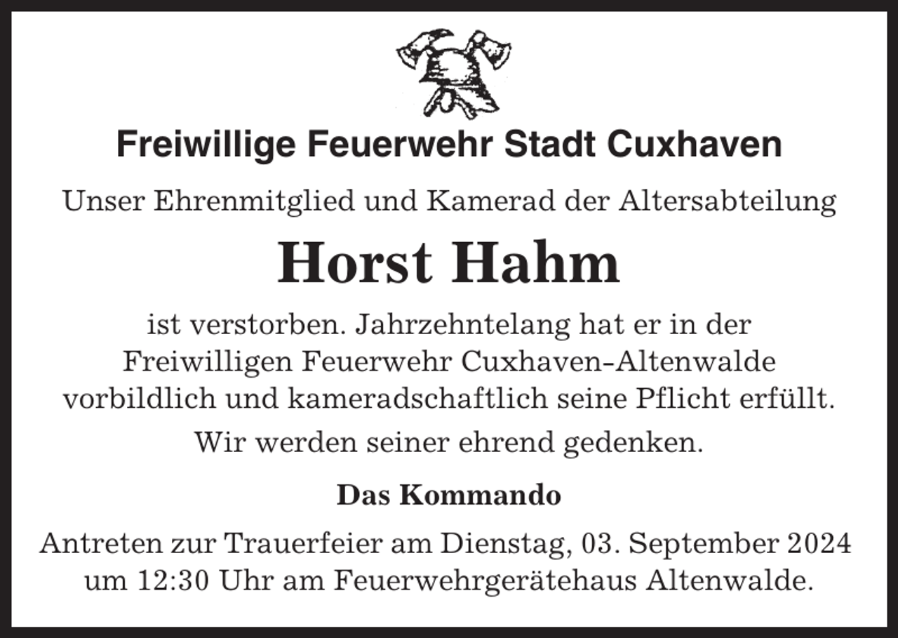 <p>Freiwillige Feuerwehr Stadt Cuxhaven<br />Unser Ehrenmitglied und Kamerad der Altersabteilung</p><p>Horst Hahm<br />ist verstorben. Jahrzehntelang hat er in der<br />Freiwilligen Feuerwehr Cuxhaven-Altenwalde<br />vorbildlich und kameradschaftlich seine Pflicht erfüllt.<br />Wir werden seiner ehrend gedenken.<br />Das Kommando<br />Antreten zur Trauerfeier am Dienstag, 03. September 2024<br />um 12:30 Uhr am Feuerwehrgerätehaus Altenwalde.</p>