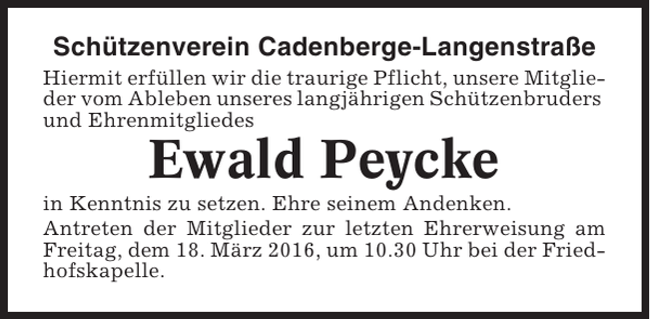<p>Schützenverein Cadenberge-Langenstraße<br />Hiermit erfüllen wir die traurige Pflicht, unsere Mitglieder vom Ableben unseres langjährigen Schützenbruders<br />und Ehrenmitgliedes</p><p>Ewald Peycke<br />in Kenntnis zu setzen. Ehre seinem Andenken.<br />Antreten der Mitglieder zur letzten Ehrerweisung am<br />Freitag, dem 18. März 2016, um 10.30 Uhr bei der Friedhofskapelle.</p>