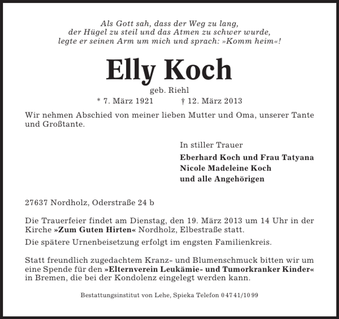 <p>Als Gott sah, dass der Weg zu lang,<br />der Hügel zu steil und das Atmen zu schwer wurde,<br />legte er seinen Arm um mich und sprach: »Komm heim«!</p><p>Elly Koch<br />geb. Riehl<br />* 7. März 1921<br />† 12. März 2013<br />Wir nehmen Abschied von meiner lieben Mutter und Oma, unserer Tante<br />und Großtante.<br />In stiller Trauer<br />Eberhard Koch und Frau Tatyana<br />Nicole Madeleine Koch<br />und alle Angehörigen<br />27637 Nordholz, Oderstraße 24 b<br />Die Trauerfeier findet am Dienstag, den 19. März 2013 um 14 Uhr in der<br />Kirche »Zum Guten Hirten« Nordholz, Elbestraße statt.<br />Die spätere Urnenbeisetzung erfolgt im engsten Familienkreis.<br />Statt freundlich zugedachtem Kranz- und Blumenschmuck bitten wir um<br />eine Spende für den »Elternverein Leukämie- und Tumorkranker Kinder«<br />in Bremen, die bei der Kondolenz eingelegt werden kann.<br />Bestattungsinstitut von Lehe, Spieka Telefon 0 47 41/10 99</p>