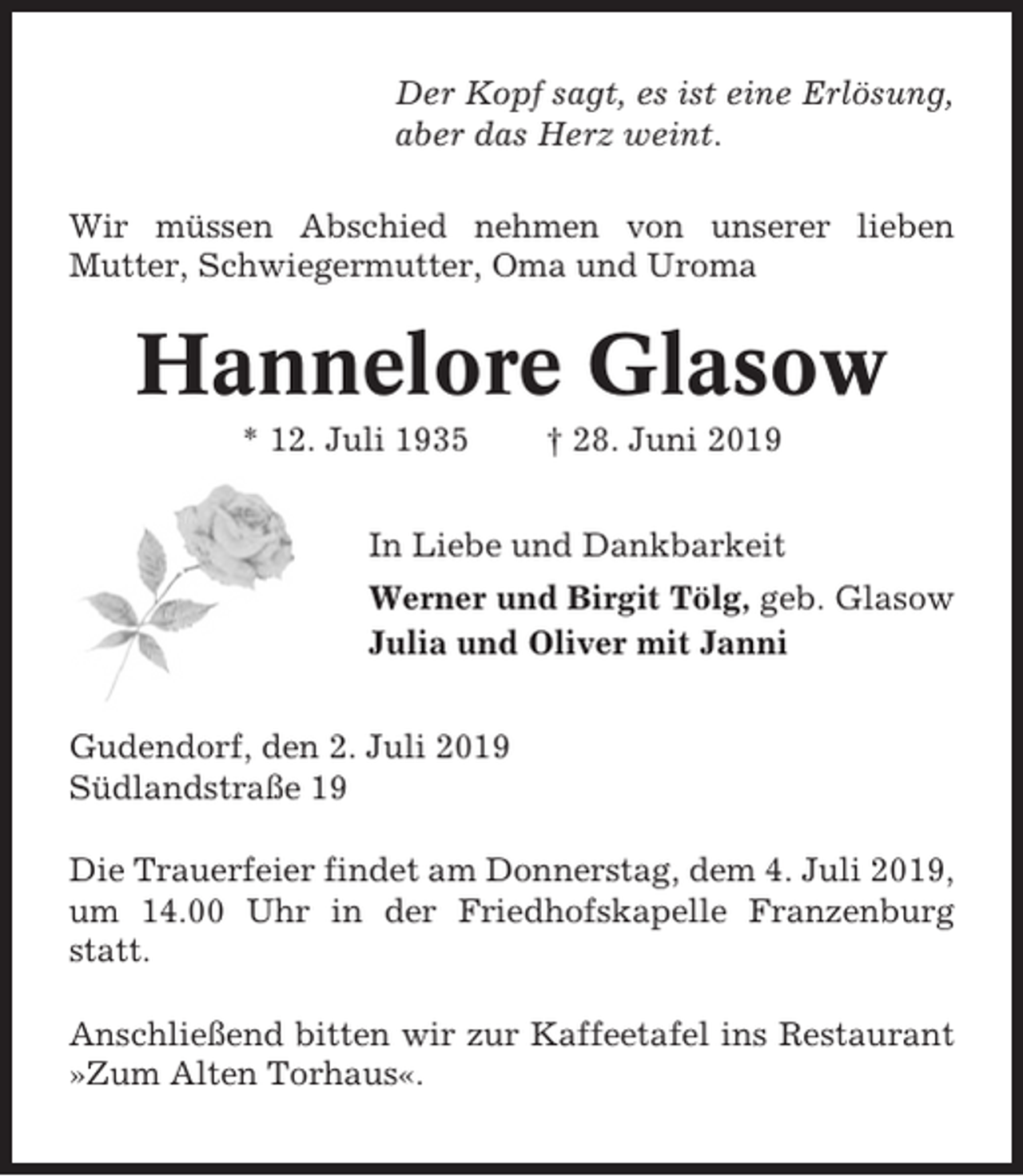 <p>Der Kopf sagt, es ist eine Erlösung,<br />aber das Herz weint.<br />Wir müssen Abschied nehmen von unserer lieben<br />Mutter, Schwiegermutter, Oma und Uroma</p><p>Hannelore Glasow<br />* 12. Juli 1935</p><p>† 28. Juni 2019</p><p>In Liebe und Dankbarkeit<br />Werner und Birgit Tölg, geb. Glasow<br />Julia und Oliver mit Janni<br />Gudendorf, den 2. Juli 2019<br />Südlandstraße 19<br />Die Trauerfeier findet am Donnerstag, dem 4. Juli 2019,<br />um 14.00 Uhr in der Friedhofskapelle Franzenburg<br />statt.<br />Anschließend bitten wir zur Kaffeetafel ins Restaurant<br />»Zum Alten Torhaus«.</p>