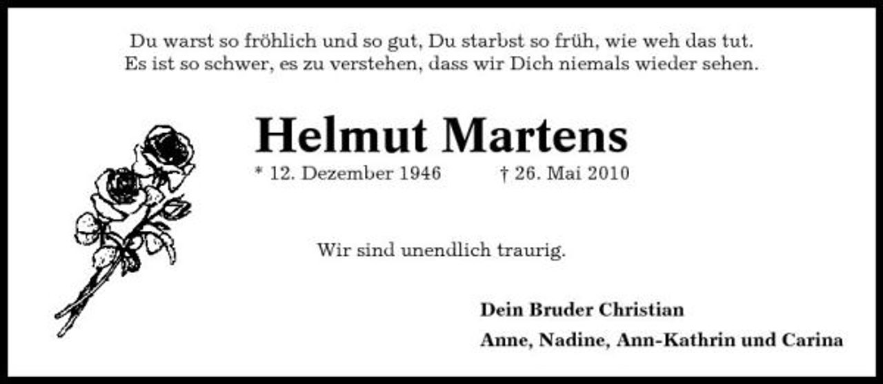 <p>Du warst so fröhlich und so gut, Du starbst so früh, wie weh das tut. Es ist so schwer, es zu verstehen, dass wir Dich niemals wieder sehen.</p><p>Helmut Martens<br />* 12. Dezember 1946 † 26. Mai 2010 Wir sind unendlich traurig. Dein Bruder Christian Anne, Nadine, Ann-Kathrin und Carina</p>