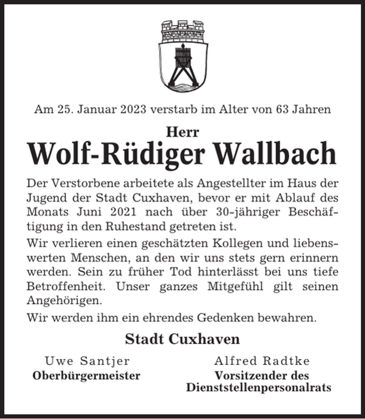 <p>Am 25. Januar 2023 verstarb im Alter von 63 Jahren</p><p>Herr</p><p>Wolf-Rüdiger Wallbach<br />Der Verstorbene arbeitete als Angestellter im Haus der<br />Jugend der Stadt Cuxhaven, bevor er mit Ablauf des<br />Monats Juni 2021 nach über 30-jähriger Beschäftigung in den Ruhestand getreten ist.<br />Wir verlieren einen geschätzten Kollegen und liebenswerten Menschen, an den wir uns stets gern erinnern<br />werden. Sein zu früher Tod hinterlässt bei uns tiefe<br />Betroffenheit. Unser ganzes Mitgefühl gilt seinen<br />Angehörigen.<br />Wir werden ihm ein ehrendes Gedenken bewahren.</p><p>Stadt Cuxhaven<br />Uwe Santjer<br />Oberbürgermeister</p><p>Alfred Radtke<br />Vorsitzender des<br />Dienststellenpersonalrats</p>