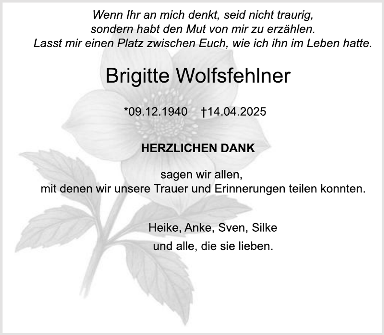 <p>Wenn Ihr an mich denkt, seid nicht traurig,<br />sondern habt den Mut von mir zu erzählen.<br />Lasst mir einen Platz zwischen Euch, wie ich ihn im Leben hatte.</p><p>Brigitte Wolfsfehlner<br />*09.12.1940</p><p>†14.04.2025</p><p>HERZLICHEN DANK<br />sagen wir allen,<br />mit denen wir unsere Trauer und Erinnerungen teilen konnten.<br />Heike, Anke, Sven, Silke<br />und alle, die sie lieben.</p>
