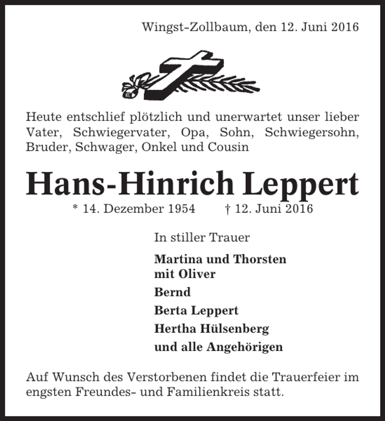 <p>Wingst-Zollbaum, den 12. Juni 2016</p><p>Heute entschlief plötzlich und unerwartet unser lieber<br />Vater, Schwiegervater, Opa, Sohn, Schwiegersohn,<br />Bruder, Schwager, Onkel und Cousin</p><p>Hans-Hinrich Leppert<br />* 14. Dezember 1954</p><p>† 12. Juni 2016</p><p>In stiller Trauer<br />Martina und Thorsten<br />mit Oliver<br />Bernd<br />Berta Leppert<br />Hertha Hülsenberg<br />und alle Angehörigen<br />Auf Wunsch des Verstorbenen findet die Trauerfeier im<br />engsten Freundes- und Familienkreis statt.</p>