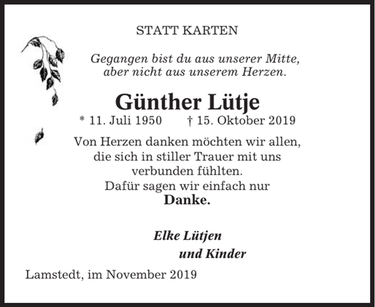 <p>STATT KARTEN<br />Gegangen bist du aus unserer Mitte,<br />aber nicht aus unserem Herzen.</p><p>Günther Lütje<br />* 11. Juli 1950</p><p>† 15. Oktober 2019</p><p>Von Herzen danken möchten wir allen,<br />die sich in stiller Trauer mit uns<br />verbunden fühlten.<br />Dafür sagen wir einfach nur</p><p>Danke.<br />Elke Lütjen<br />und Kinder<br />Lamstedt, im November 2019</p>