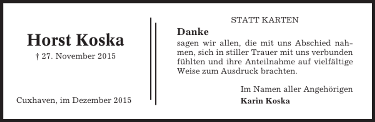 <p>STATT KARTEN</p><p>Horst Koska<br />† 27. November 2015</p><p>Cuxhaven, im Dezember 2015</p><p>Danke<br />sagen wir allen, die mit uns Abschied nahmen, sich in stiller Trauer mit uns verbunden<br />fühlten und ihre Anteilnahme auf vielfältige<br />Weise zum Ausdruck brachten.<br />Im Namen aller Angehörigen<br />Karin Koska</p>