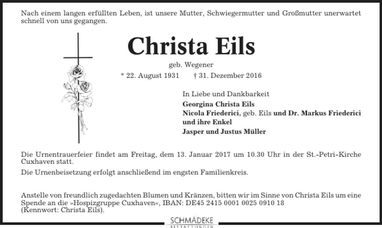 <p>Nach einem langen erfüllten Leben, ist unsere Mutter, Schwiegermutter und Großmutter unerwartet<br />schnell von uns gegangen.</p><p>Christa Eils<br />geb. Wegener<br />* 22. August 1931<br />† 31. Dezember 2016<br />In Liebe und Dankbarkeit<br />Georgina Christa Eils<br />Nicola Friederici, geb. Eils und Dr. Markus Friederici<br />und ihre Enkel<br />Jasper und Justus Müller<br />Die Urnentrauerfeier findet am Freitag, dem 13. Januar 2017 um 10.30 Uhr in der St.-Petri-Kirche<br />Cuxhaven statt.<br />Die Urnenbeisetzung erfolgt anschließend im engsten Familienkreis.<br />Anstelle von freundlich zugedachten Blumen und Kränzen, bitten wir im Sinne von Christa Eils um eine<br />Spende an die »Hospizgruppe Cuxhaven«, IBAN: DE45 2415 0001 0025 0910 18<br />(Kennwort: Christa Eils).</p>