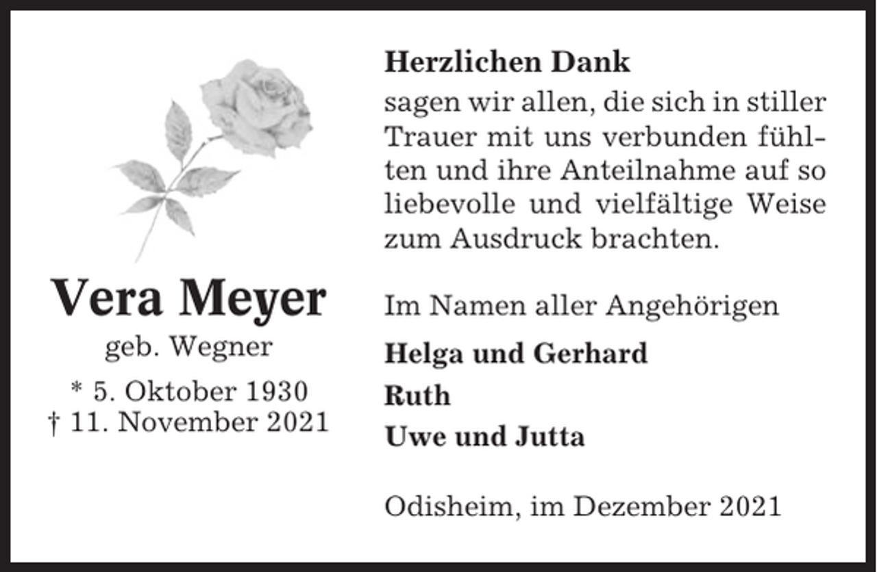 <p>Herzlichen Dank<br />sagen wir allen, die sich in stiller<br />Trauer mit uns verbunden fühlten und ihre Anteilnahme auf so<br />liebevolle und vielfältige Weise<br />zum Ausdruck brachten.</p><p>Vera Meyer<br />geb. Wegner<br />* 5. Oktober 1930<br />† 11. November 2021</p><p>Im Namen aller Angehörigen<br />Helga und Gerhard<br />Ruth<br />Uwe und Jutta<br />Odisheim, im Dezember 2021</p>